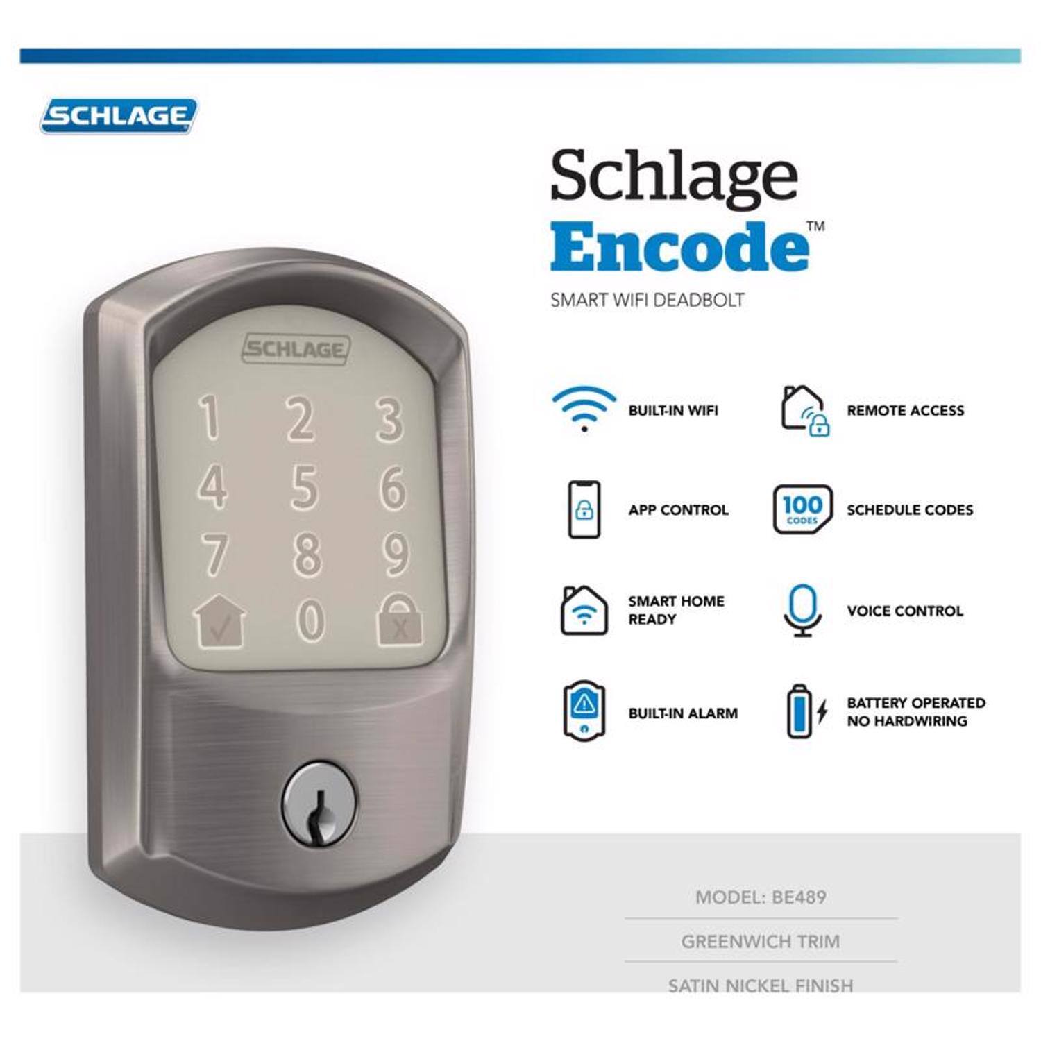 SCHLAGE Schlage TM Encode SMART WIFI DEADBOLT

- BUILT-IN WIFI
- APP CONTROL
- SMART HOME READY
- REMOTE ACCESS
- 100 SCHEDULE CODES
- CODES
- VOICE CONTROL
- BUILT-IN ALARM
- BATTERY OPERATED
- NO HARDWIRING

MODEL: BE489  
GREENWICH TRIM  
SATIN NICKEL FINISH