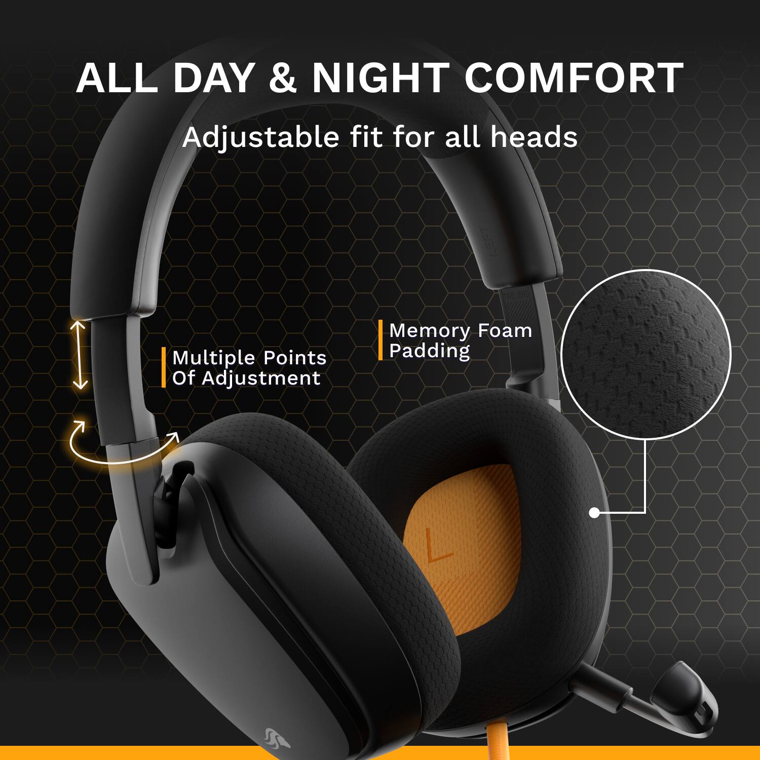 ALL DAY & NIGHT COMFORT  
Adjustable fit for all heads  
Multiple Points Of Adjustment  
Memory Foam Padding