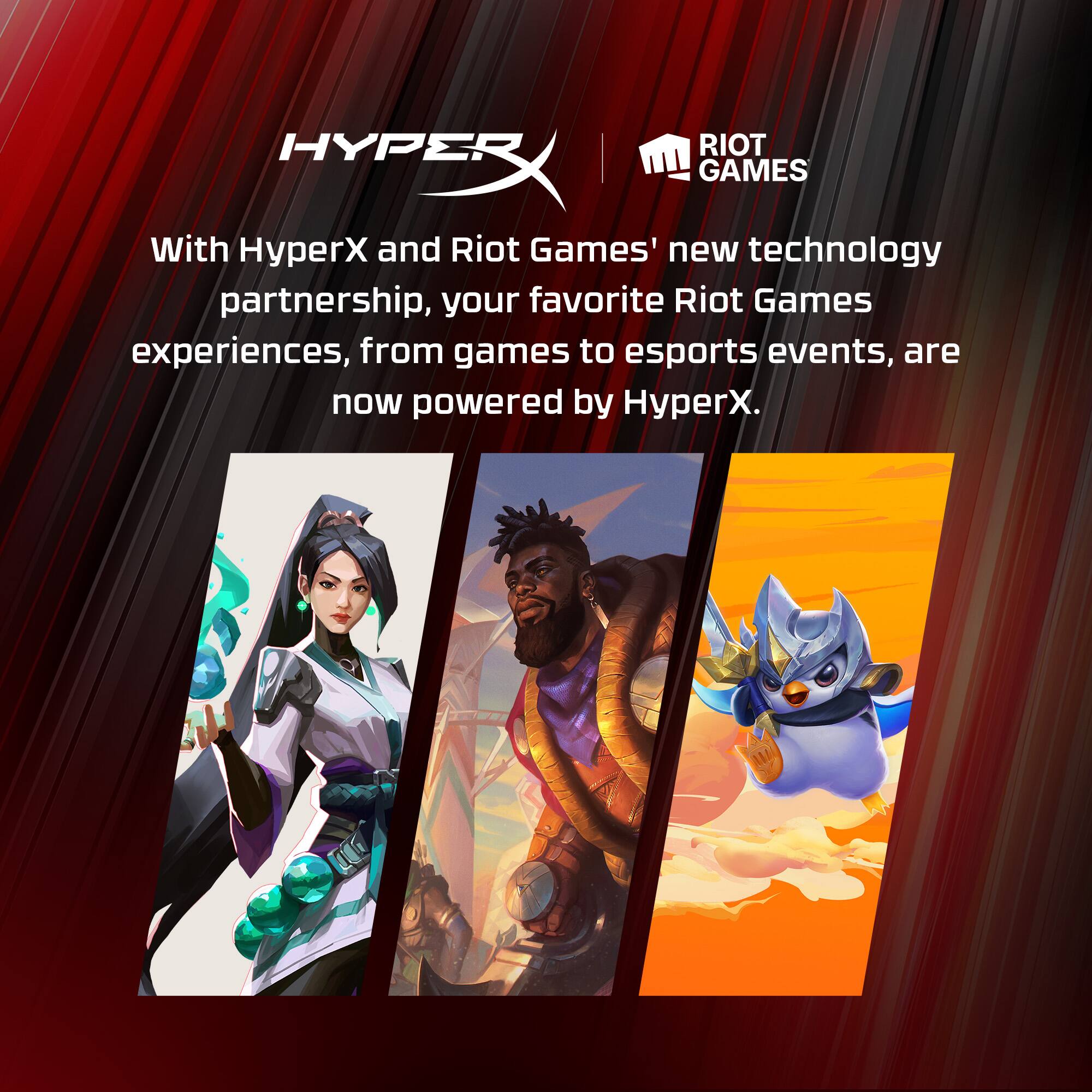 RIOT HYPE GAMES With HyperX and Riot Games' new technology partnership, your favorite Riot Games experiences, from games to esports events, are now powered by HyperX.