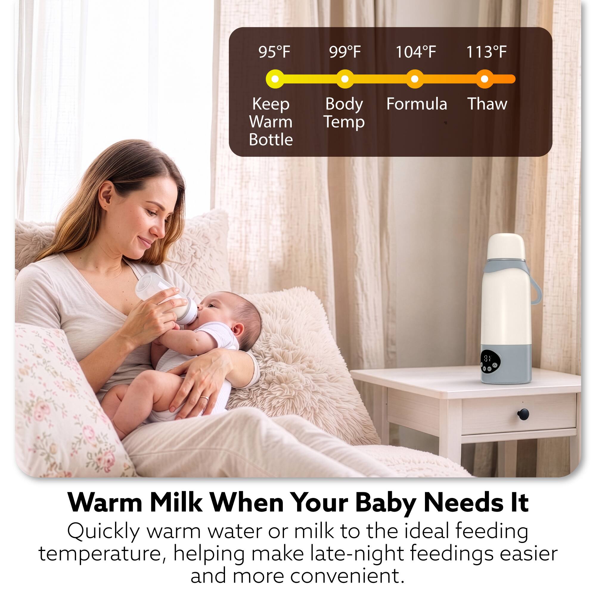 95°F  
99°F  
104°F  
113°F  

Keep Warm Bottle  
Body Formula Thaw Temp  

Warm Milk When Your Baby Needs It  
Quickly warm water or milk to the ideal feeding temperature, helping make late-night feedings easier and more convenient.