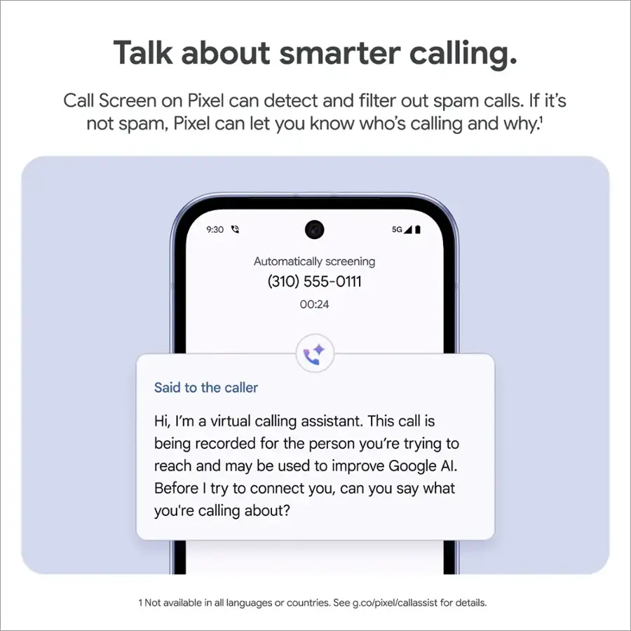Talk about smarter calling. Call Screen on Pixel can detect and filter out spam calls. If it's not spam, Pixel can let you know who's calling and why. 9:30 5G Automatically screening (310) 555-0111 00:24 Said to the caller Hi, I'm a virtual calling assistant. This call is being recorded for the person you're trying to reach and may be used to improve Google AI. Before I try to connect you, can you say what you're calling about? 1 Not available in all languages or countries. See g.co/pixel/callassist for details.
