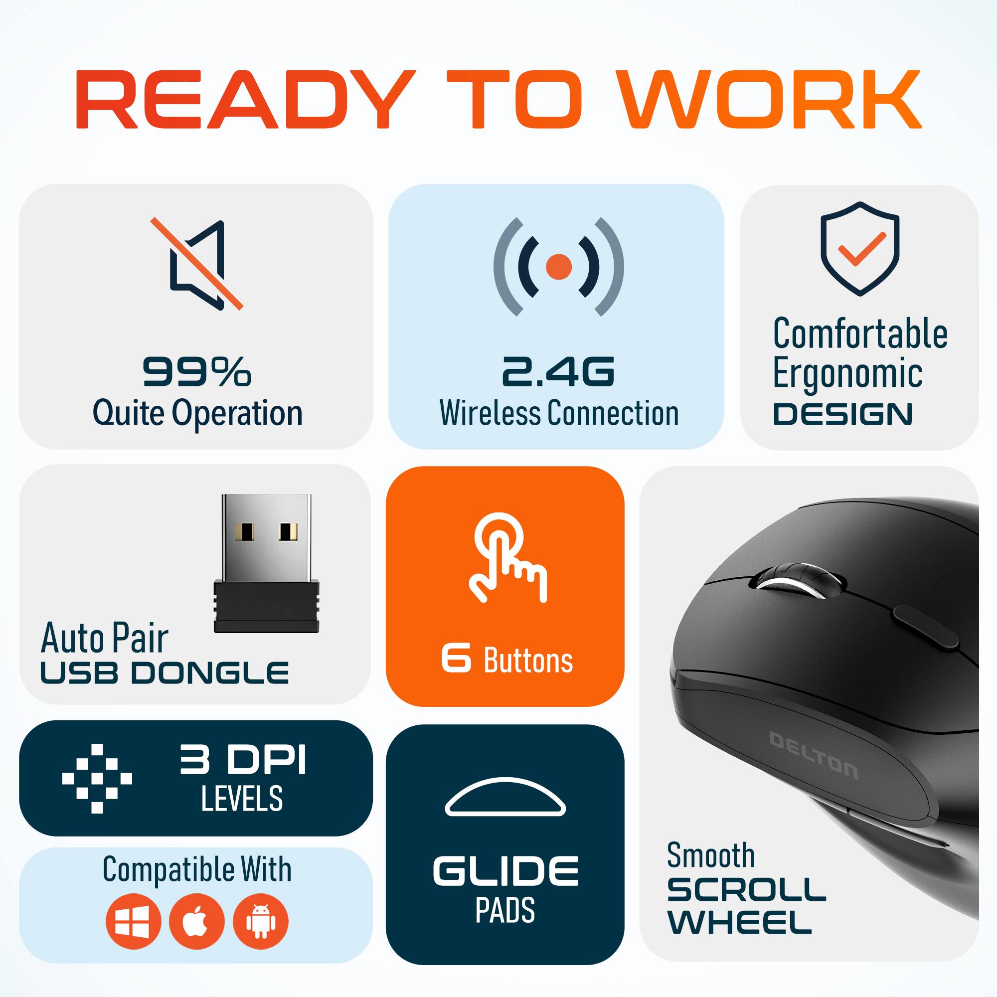 READY TO WORK

99% Quite Operation
2.4G Wireless Connection
Comfortable Ergonomic DESIGN
Auto Pair USB DONGLE
6 Buttons
3 DPI LEVELS
Compatible With
Smooth GLIDE SCROLL PADS WHEEL
