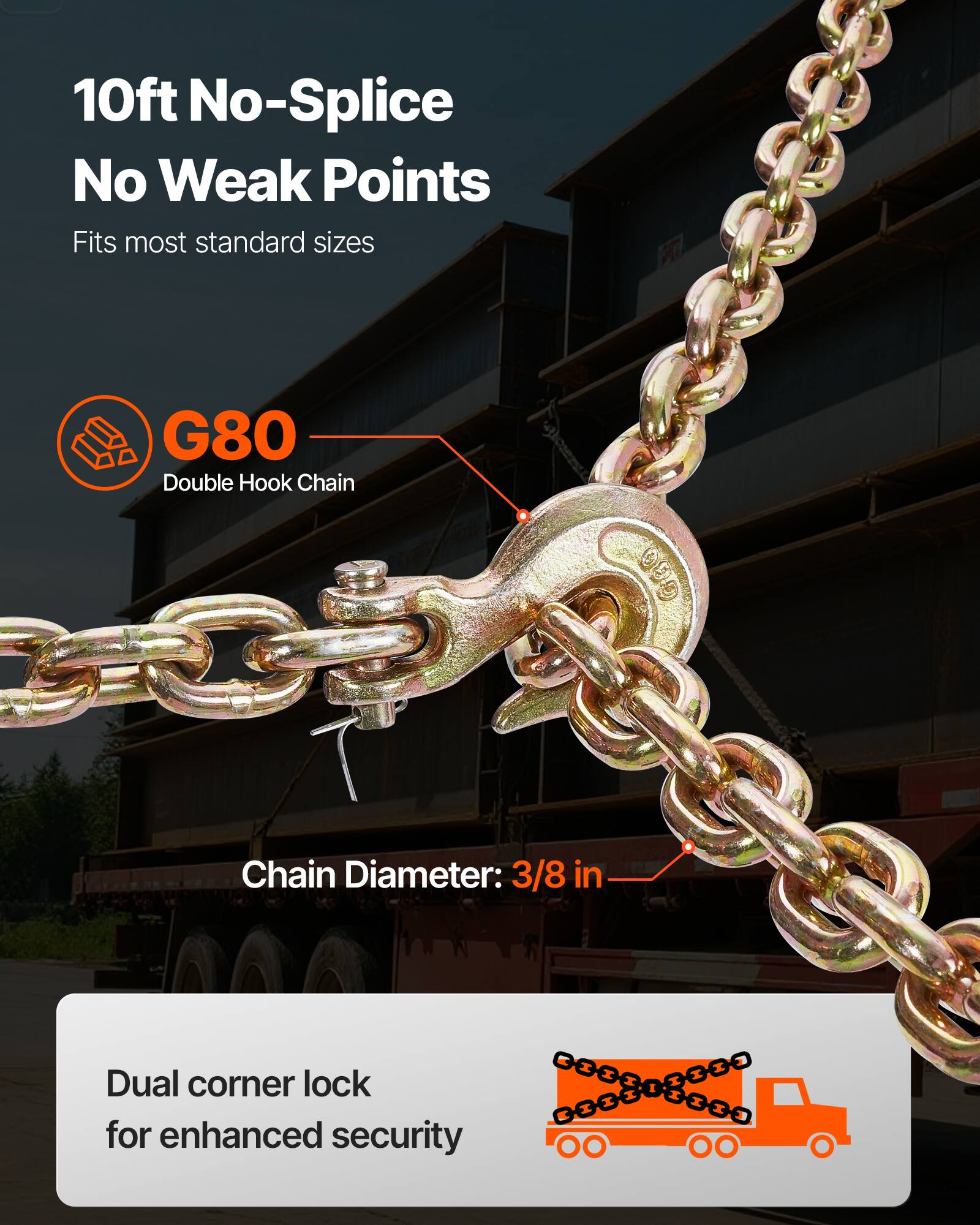 10ft No-Splice No Weak Points  
Fits most standard sizes  

G80 Double Hook Chain  
Chain Diameter: 3/8 in  

Dual corner lock for enhanced security