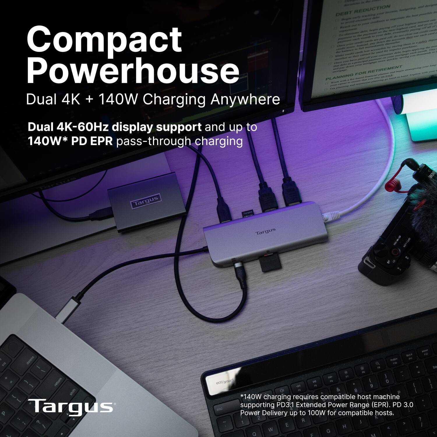 Compact Powerhouse  
Dual 4K + 140W Charging Anywhere  

Dual 4K-60Hz display support and up to 140W* PD EPR pass-through charging  

*140W charging requires compatible host machine supporting PD3.1 Extended Power Range (EPR). PD 3.0 Power Delivery up to 100W for compatible hosts.  

Targus