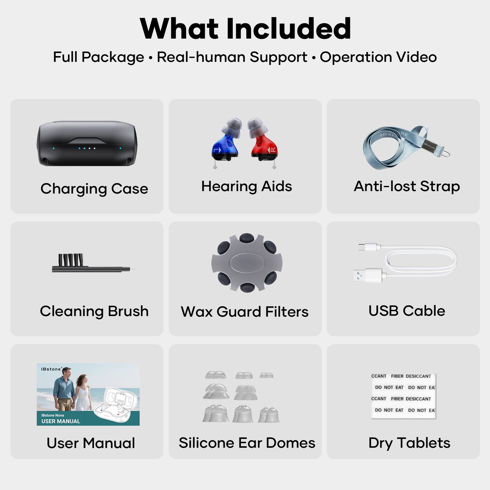 What Included  
Full Package • Real-human Support • Operation Video

- Charging Case
- Hearing Aids
- Anti-lost Strap
- Cleaning Brush
- Wax Guard Filters
- USB Cable
- User Manual
- Silicone Ear Domes
- Dry Tablets

CCANT FIBER DESICCANT  
DO NOT EAT DO NOT EAT  
CCANT FIBER DESICCANT  
DO NOT EAT DO NOT EAT