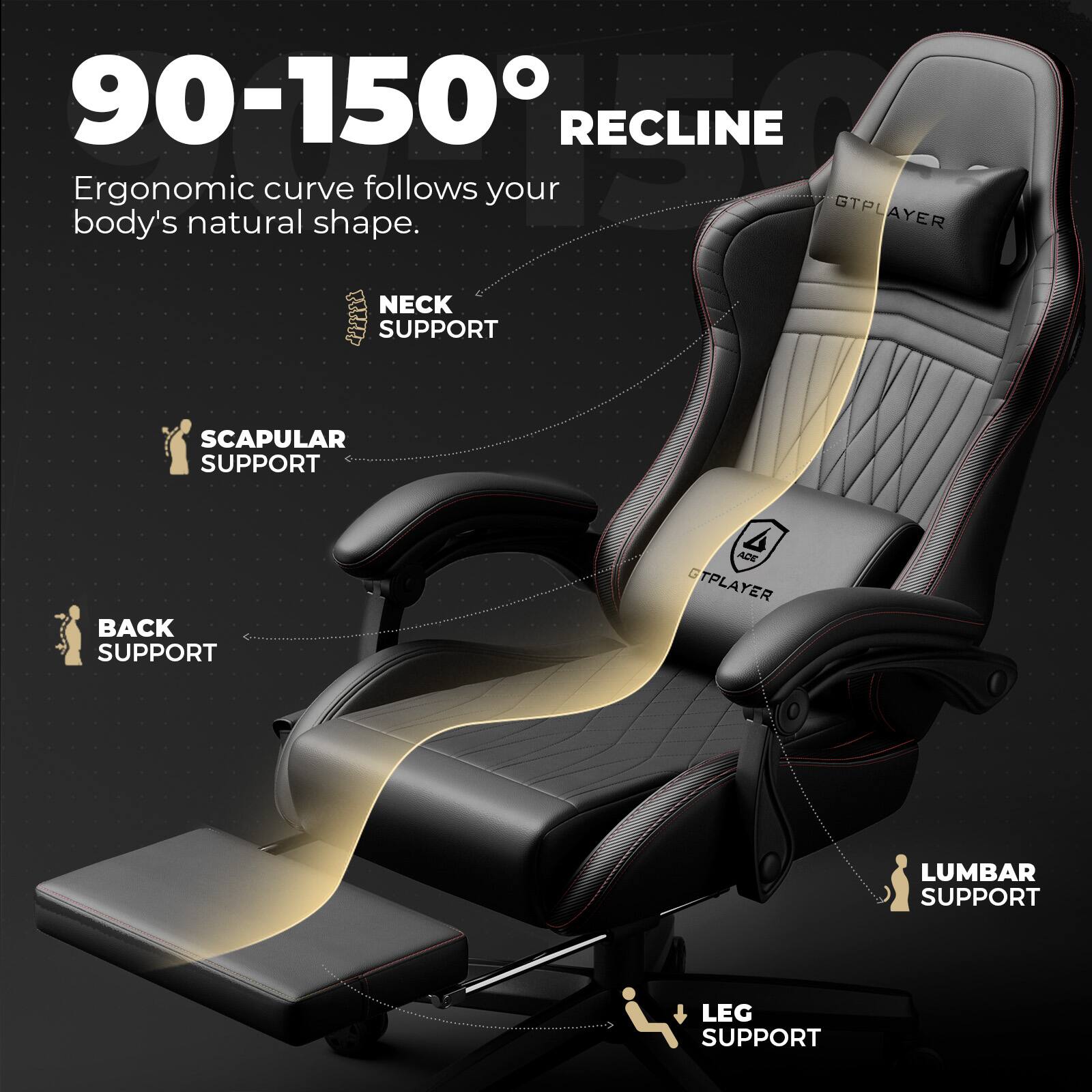 90-150° RECLINE
Ergonomic curve follows your body's natural shape.
GTPLAYER
NECK SUPPORT
SCAPULAR SUPPORT
BACK SUPPORT
LUMBAR SUPPORT
LEG SUPPORT