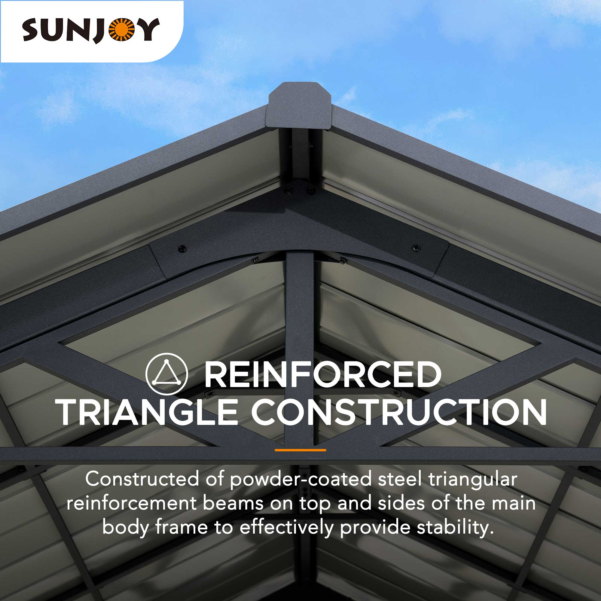 SUNJOY REINFORCED TRIANGLE CONSTRUCTION  
Constructed of powder-coated steel triangular reinforcement beams on top and sides of the main body frame to effectively provide stability.