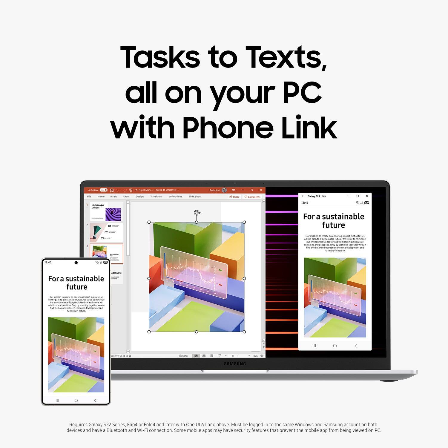 Tasks to Texts, all on your PC with Phone Link. For a sustainable future. Requires Galaxy 522 Series, Flip4 or Fold4 and later with One UI 6.1 and above. Must be logged in to the same Windows and Samsung account on both devices and have a Bluetooth and WI-FI connection. Some mobile apps may have security features that prevent the mobile app from being viewed on PC.