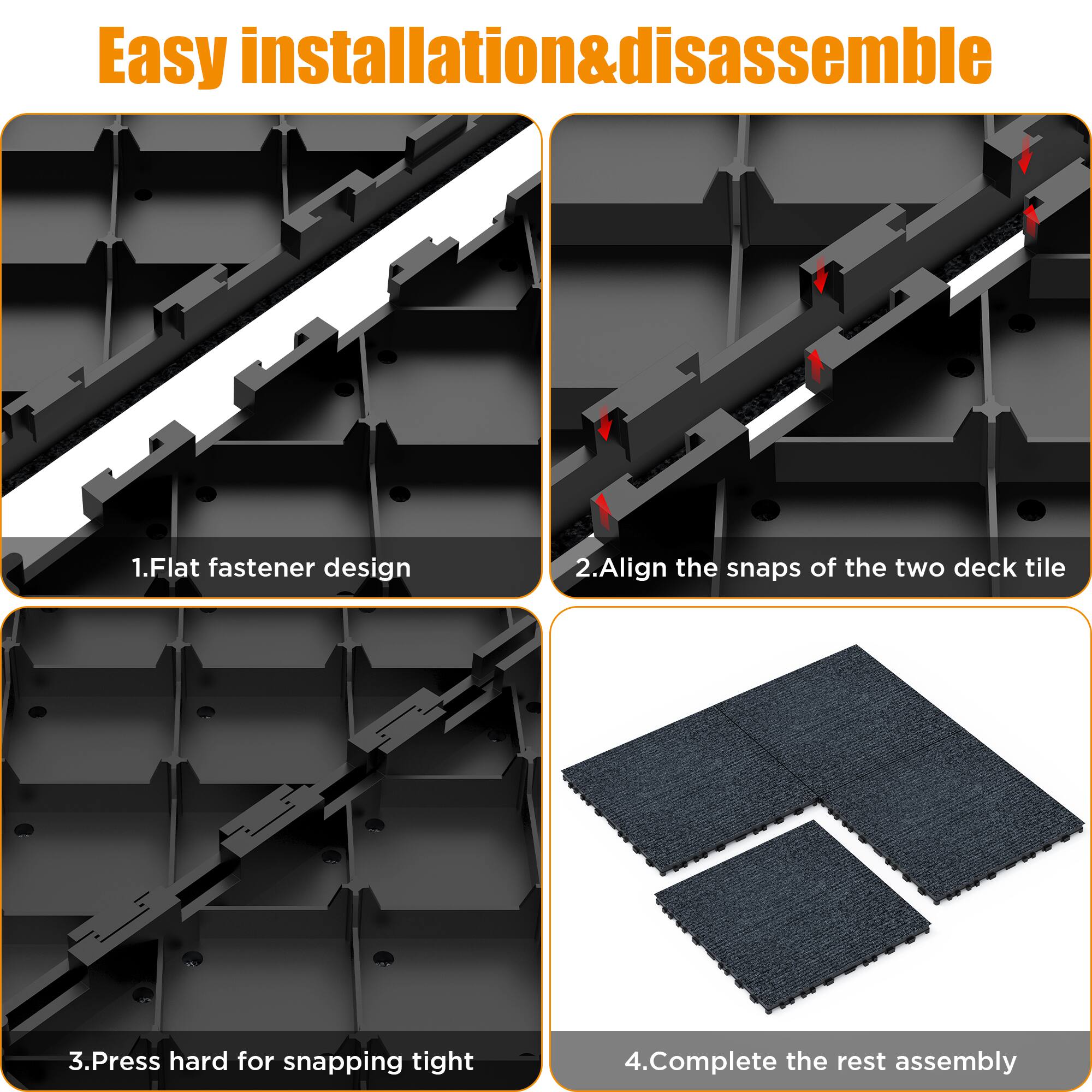 Easy installation & disassemble

1. Flat fastener design
2. Align the snaps of the two deck tile
3. Press hard for snapping tight
4. Complete the rest assembly