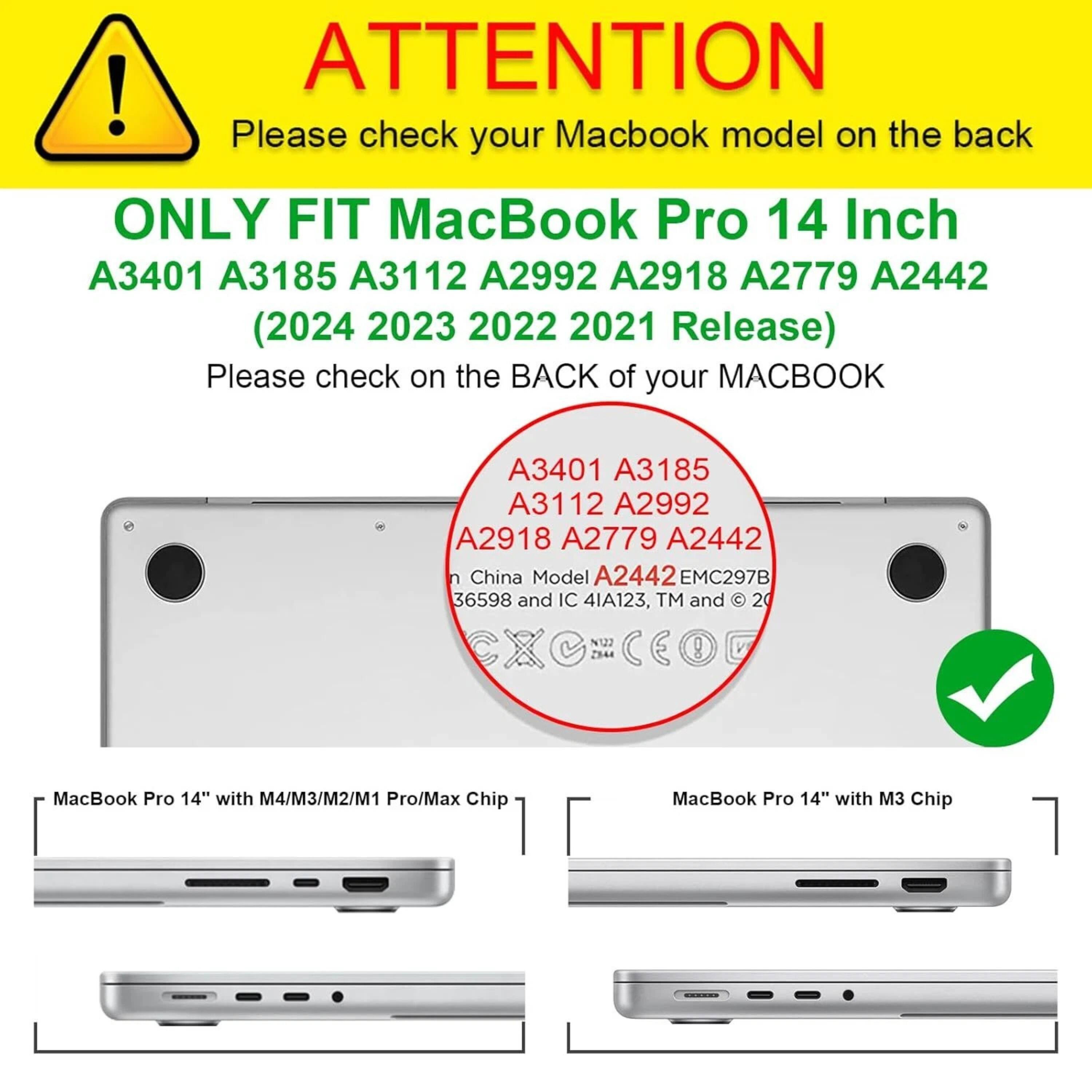 **ATTENTION**  
Please check your MacBook model on the back

**ONLY FIT MacBook Pro 14 Inch**  
A3401 A3185 A3112 A2992 A2918 A2779 A2442  
(2024 2023 2022 2021 Release)

Please check on the BACK of your MACBOOK

- A3401 A3185 A3112 A2992 A2918 A2779 A2442
- China Model A2442 EMC297B 36598 and IC 4IA123, TM and 20 N122 7344

**MacBook Pro 14" with M4/M3/M2/M1 Pro/Max Chip**  
**MacBook Pro 14" with M3 Chip**