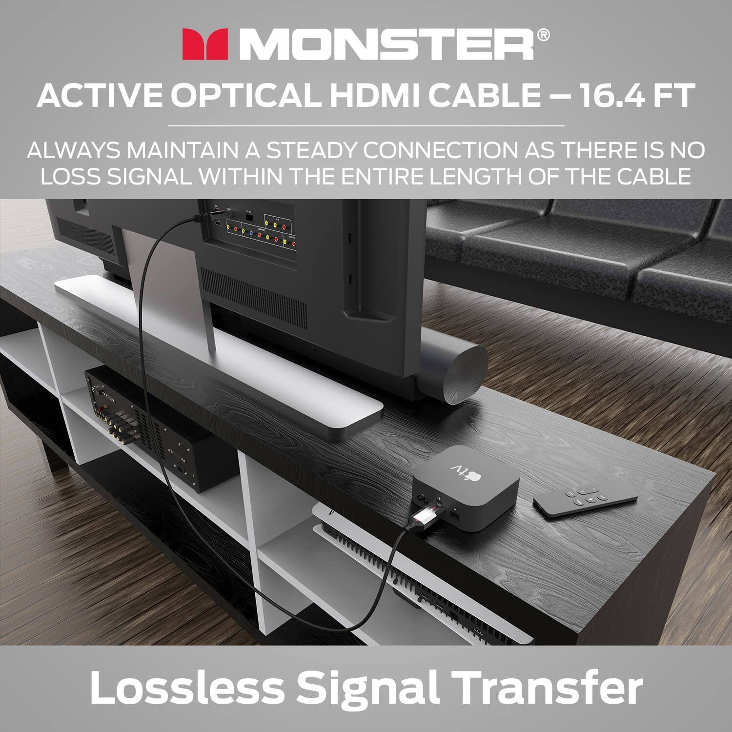 MONSTER ACTIVE OPTICAL HDMI CABLE - 16.4 FT

ALWAYS MAINTAIN A STEADY CONNECTION AS THERE IS NO LOSS SIGNAL WITHIN THE ENTIRE LENGTH OF THE CABLE

Lossless Signal Transfer