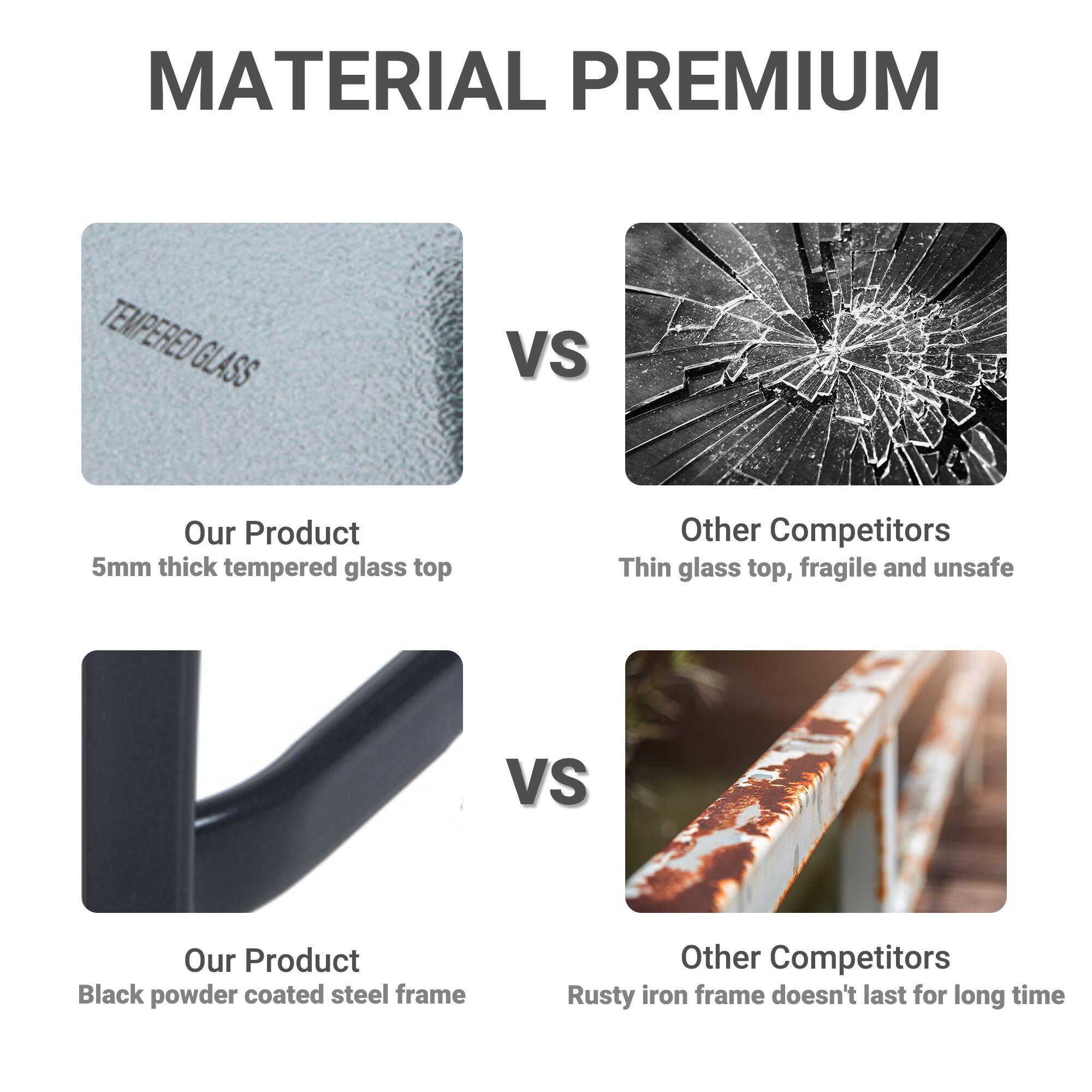 MATERIAL PREMIUM

TEMPERED GLASS

Our Product 5mm thick tempered glass top

Other Competitors Thin glass top, fragile and unsafe

Black powder coated steel frame

Our Product

Other Competitors Rusty iron frame doesn't last for long time
