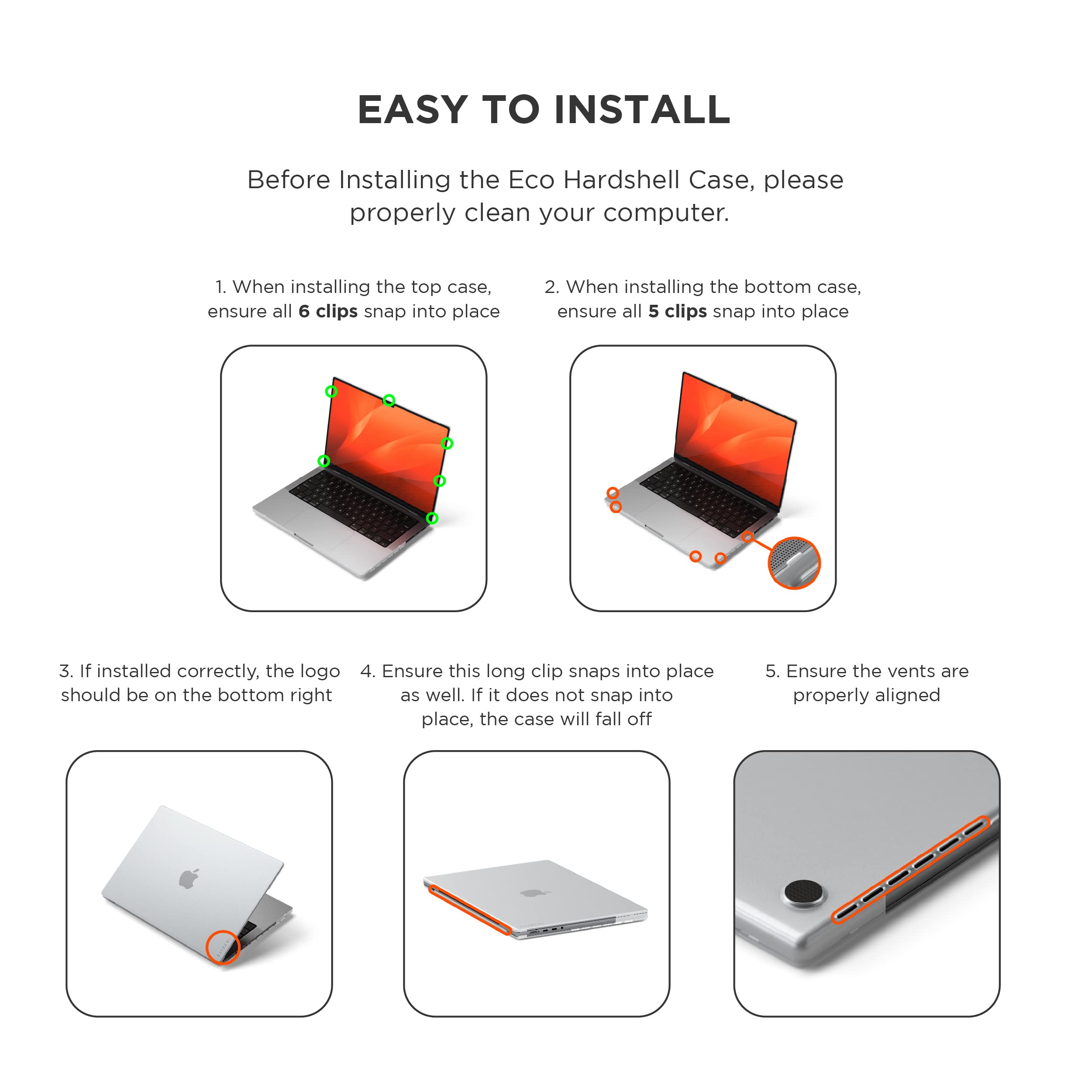EASY TO INSTALL

Before Installing the Eco Hardshell Case, please properly clean your computer.

1. When installing the top case, ensure all 6 clips snap into place
2. When installing the bottom case, ensure all 5 clips snap into place
3. If installed correctly, the logo should be on the bottom right
4. Ensure this long clip snaps into place as well. If it does not snap into place, the case will fall off
5. Ensure the vents are properly aligned