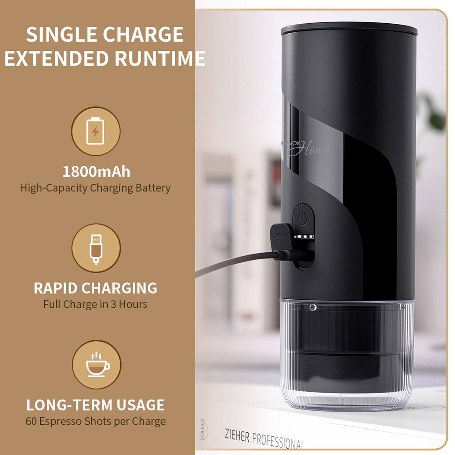 SINGLE CHARGE EXTENDED RUNTIME  
1800mAh High-Capacity Charging Battery  
RAPID CHARGING Full Charge in 3 Hours  
LONG-TERM USAGE 60 Espresso Shots per Charge  
ZICHER ZIEHER PROFESSIONAL