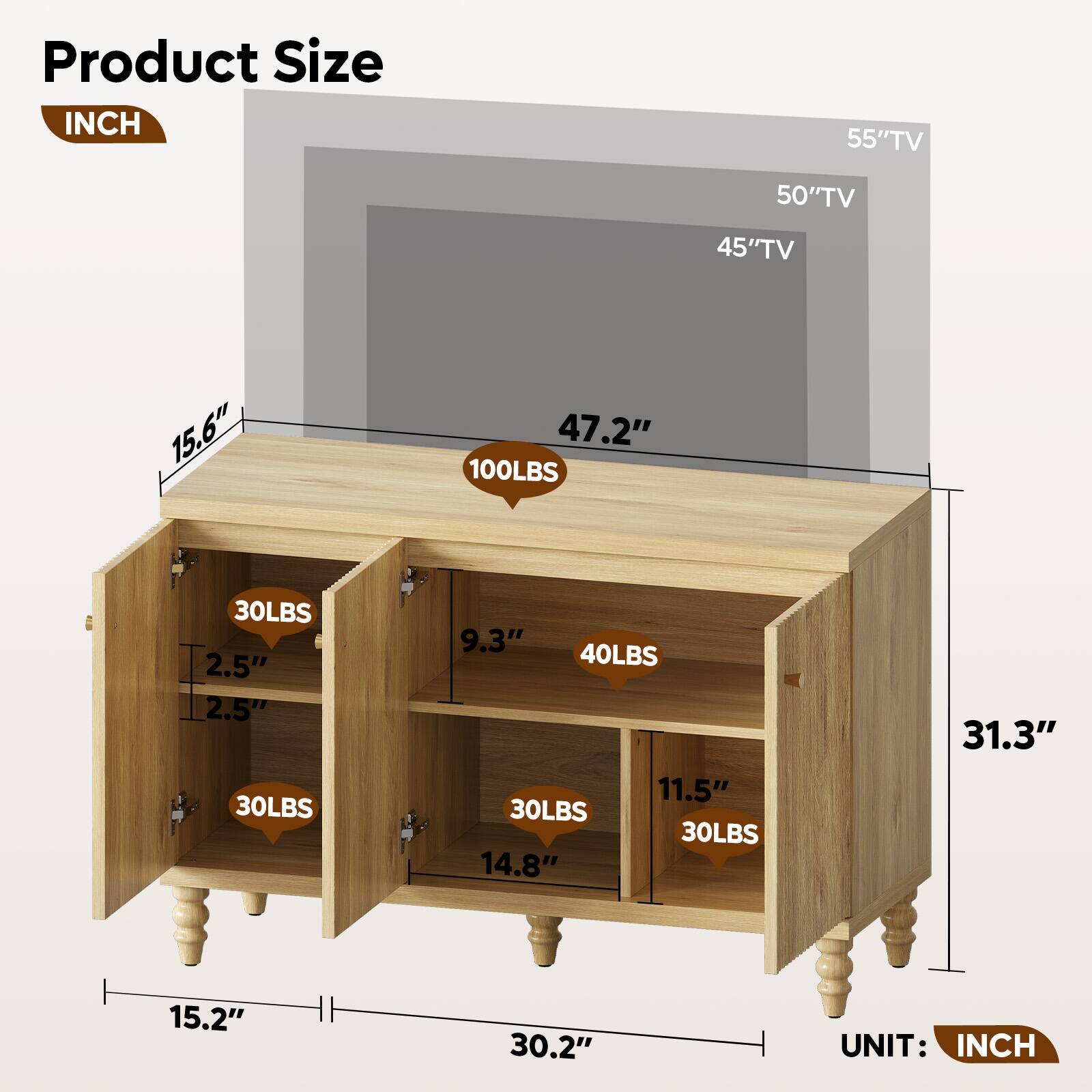Product Size

INCH

55" TV
50" TV
45" TV

15.6"
47.2"
100LBS
30LBS
2.5"
2.5"
30LBS
9.3"
40LBS
11.5"
30LBS
30LBS
14.8"
31.3"
15.2"
30.2"

UNIT: INCH