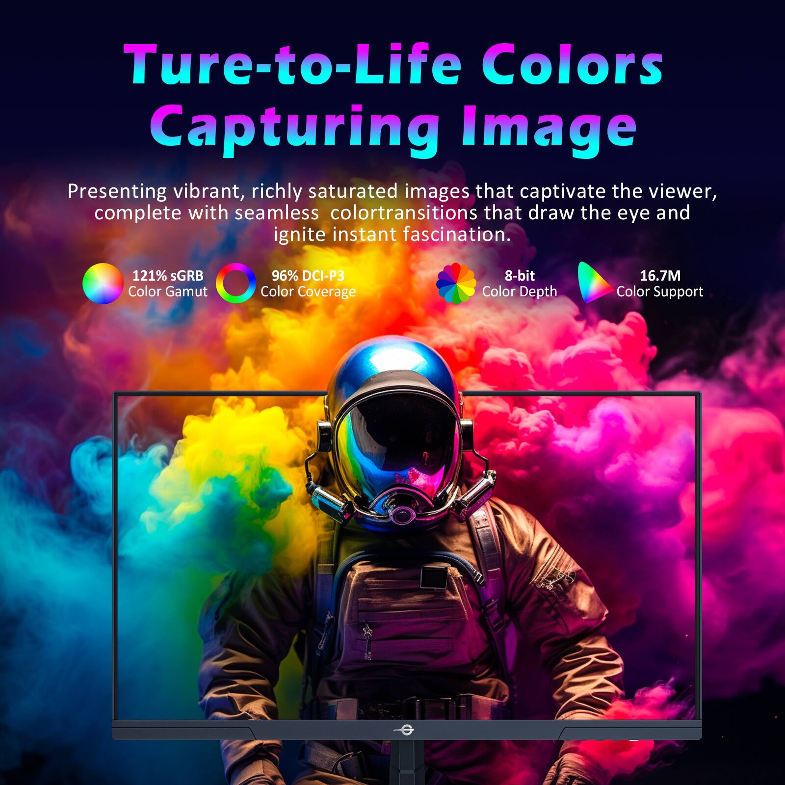 True-to-Life Colors  
Capturing Image

Presenting vibrant, richly saturated images that captivate the viewer, complete with seamless color transitions that draw the eye and ignite instant fascination.

- 121% sRGB Color Gamut
- 96% DCI-P3 Color Coverage
- 8-bit Color Depth
- 16.7M Color Support