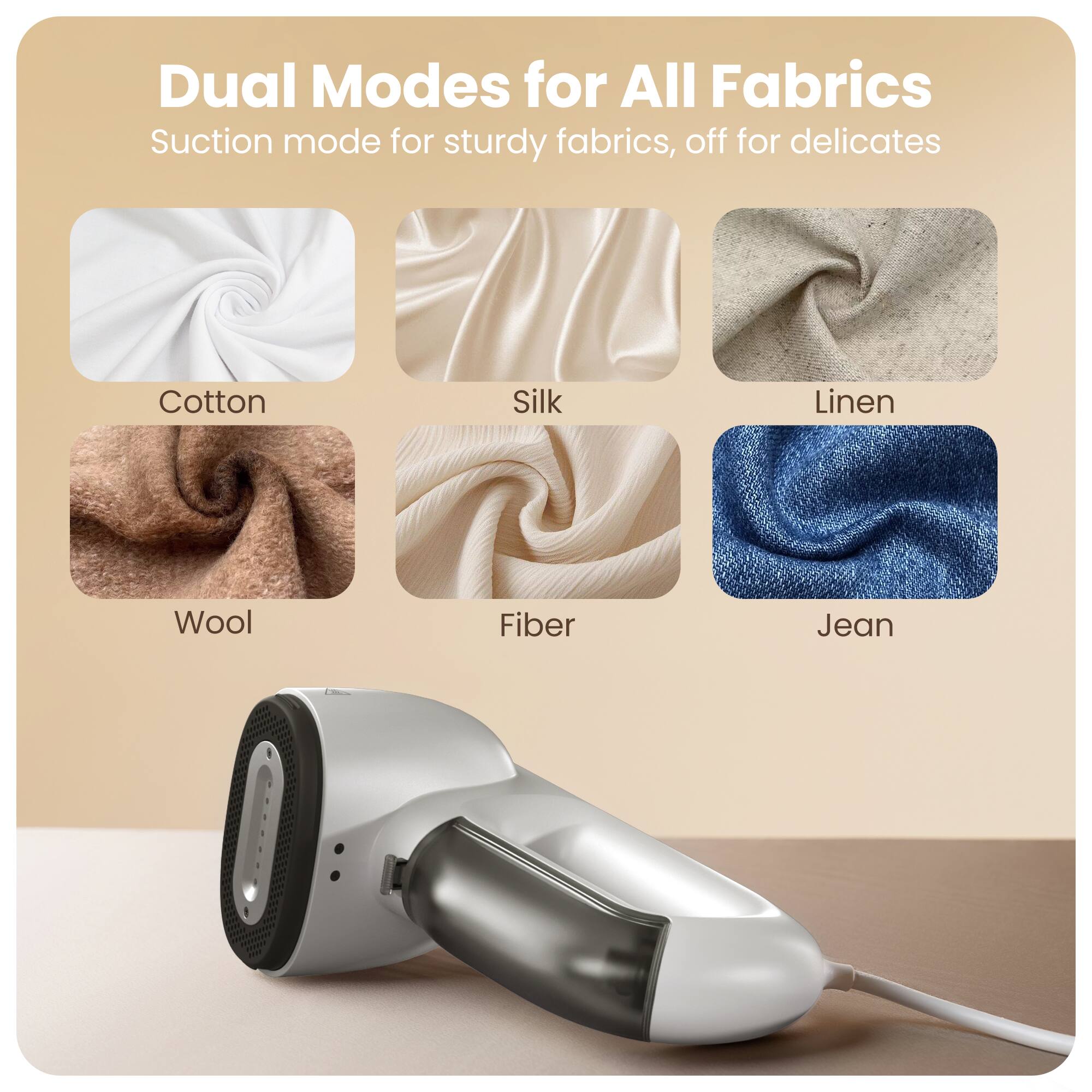 Dual Modes for All Fabrics  
Suction mode for sturdy fabrics, off for delicates  

- Cotton  
- Silk  
- Linen  
- Wool  
- Fiber  
- Jean