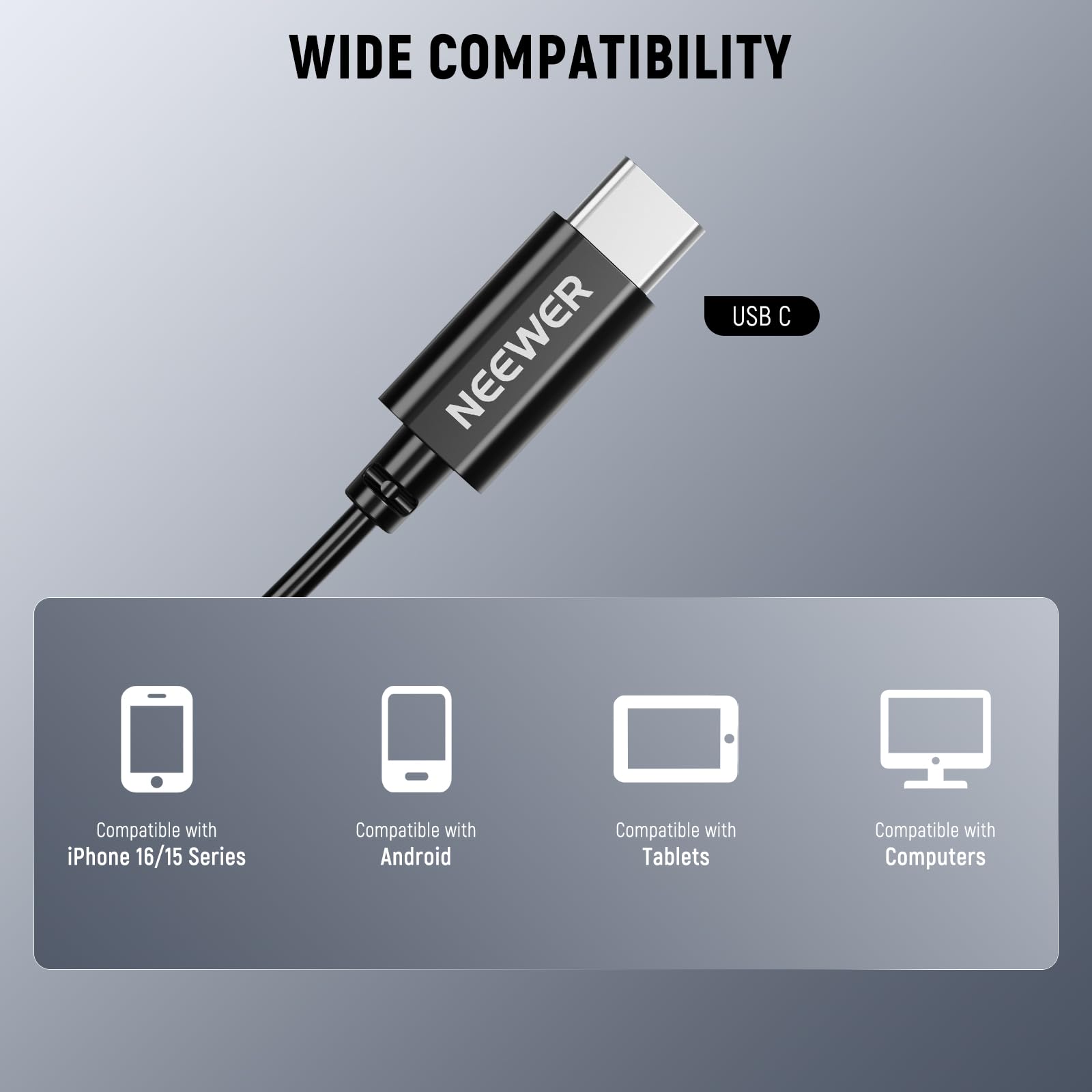 WIDE COMPATIBILITY

NEEWER USB C

Compatible with iPhone 16/15 Series  
Compatible with Android  
Compatible with Tablets  
Compatible with Computers