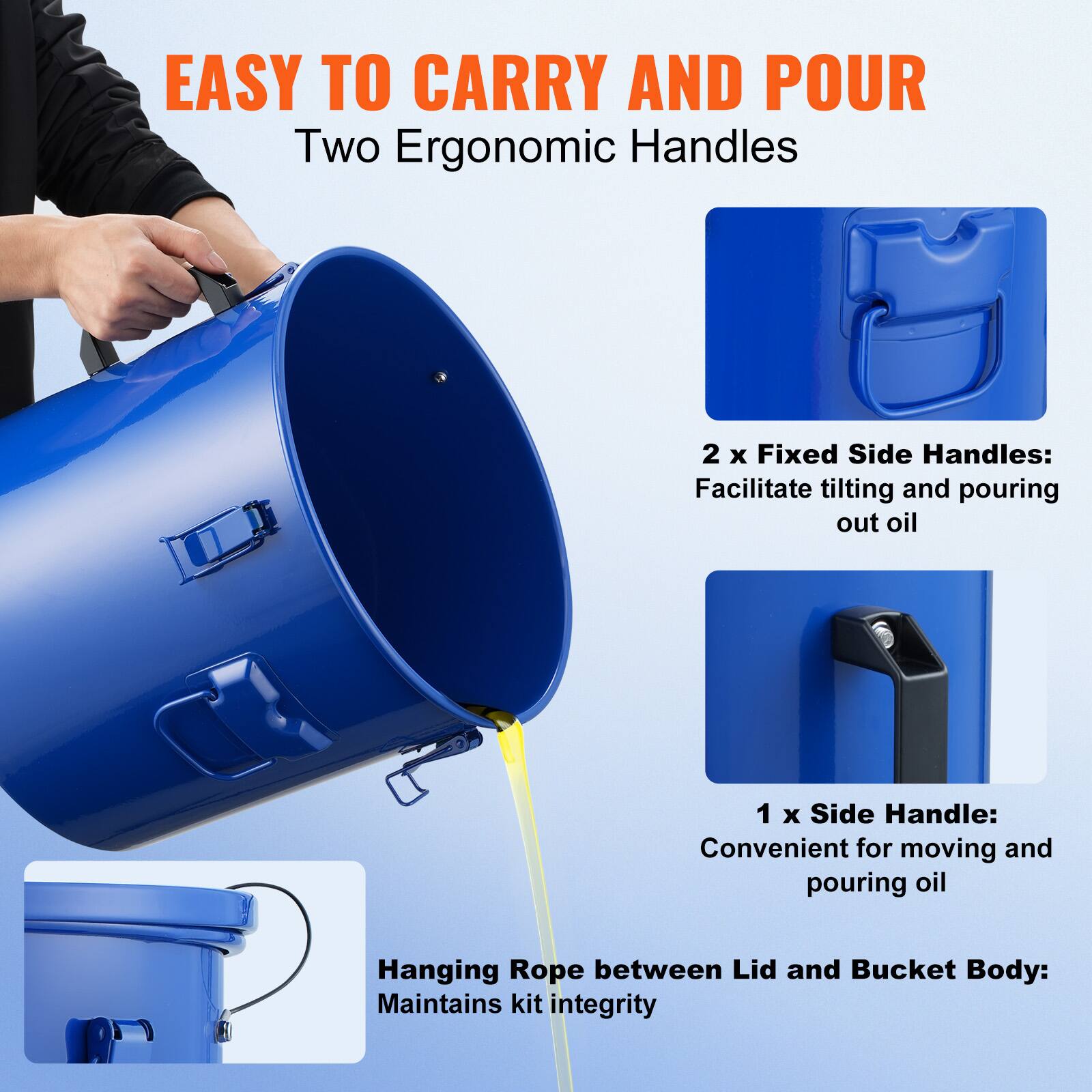EASY TO CARRY AND POUR

Two Ergonomic Handles

2 x Fixed Side Handles: Facilitate tilting and pouring out oil

1 x Side Handle: Convenient for moving and pouring oil

Hanging Rope between Lid and Bucket Body: Maintains kit integrity