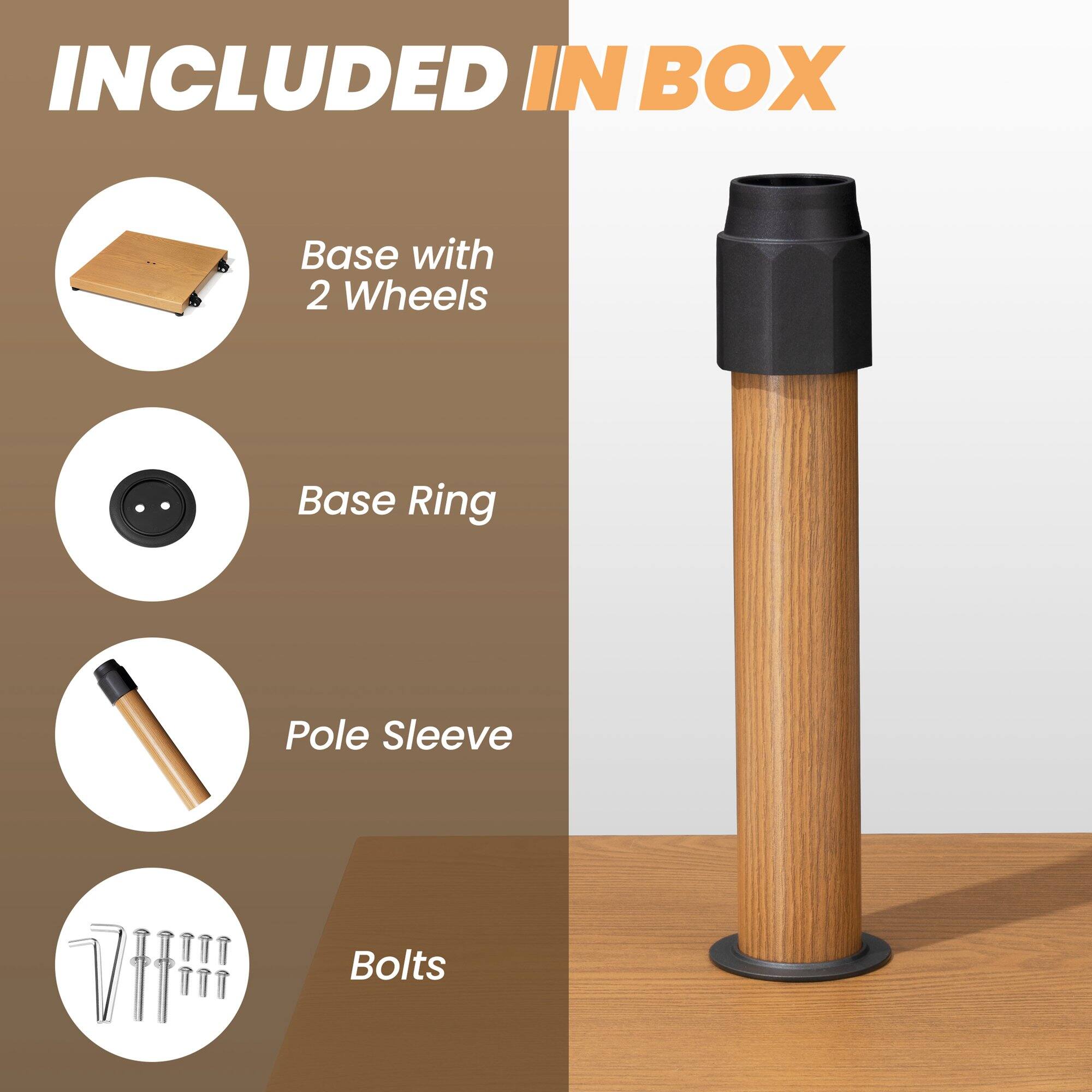 INCLUDED IN BOX

- Base with 2 Wheels
- Base Ring
- Pole Sleeve
- Bolts