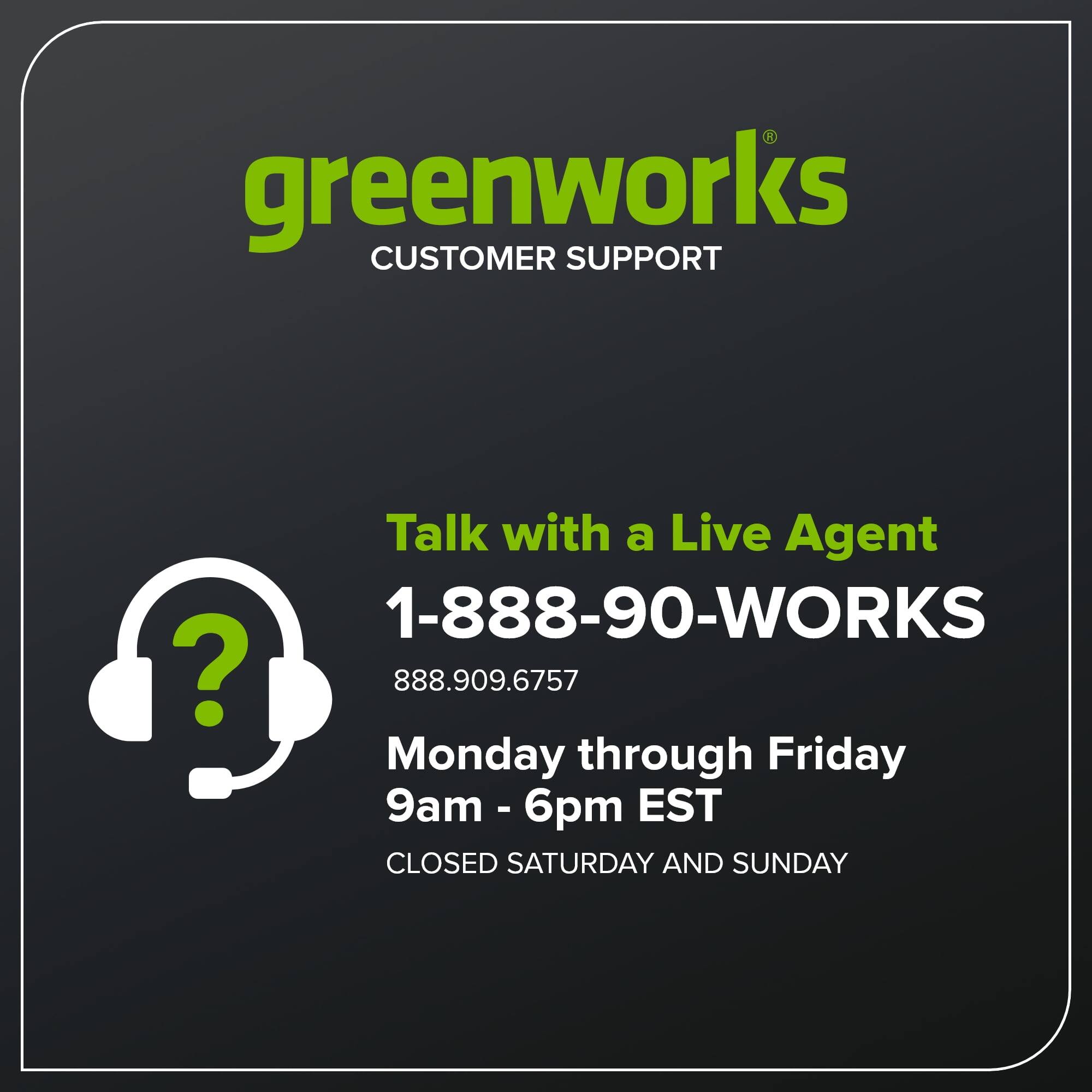 greenworks CUSTOMER SUPPORT

Talk with a Live Agent

1-888-90-WORKS  
888.909.6757

Monday through Friday  
9am - 6pm EST

CLOSED SATURDAY AND SUNDAY