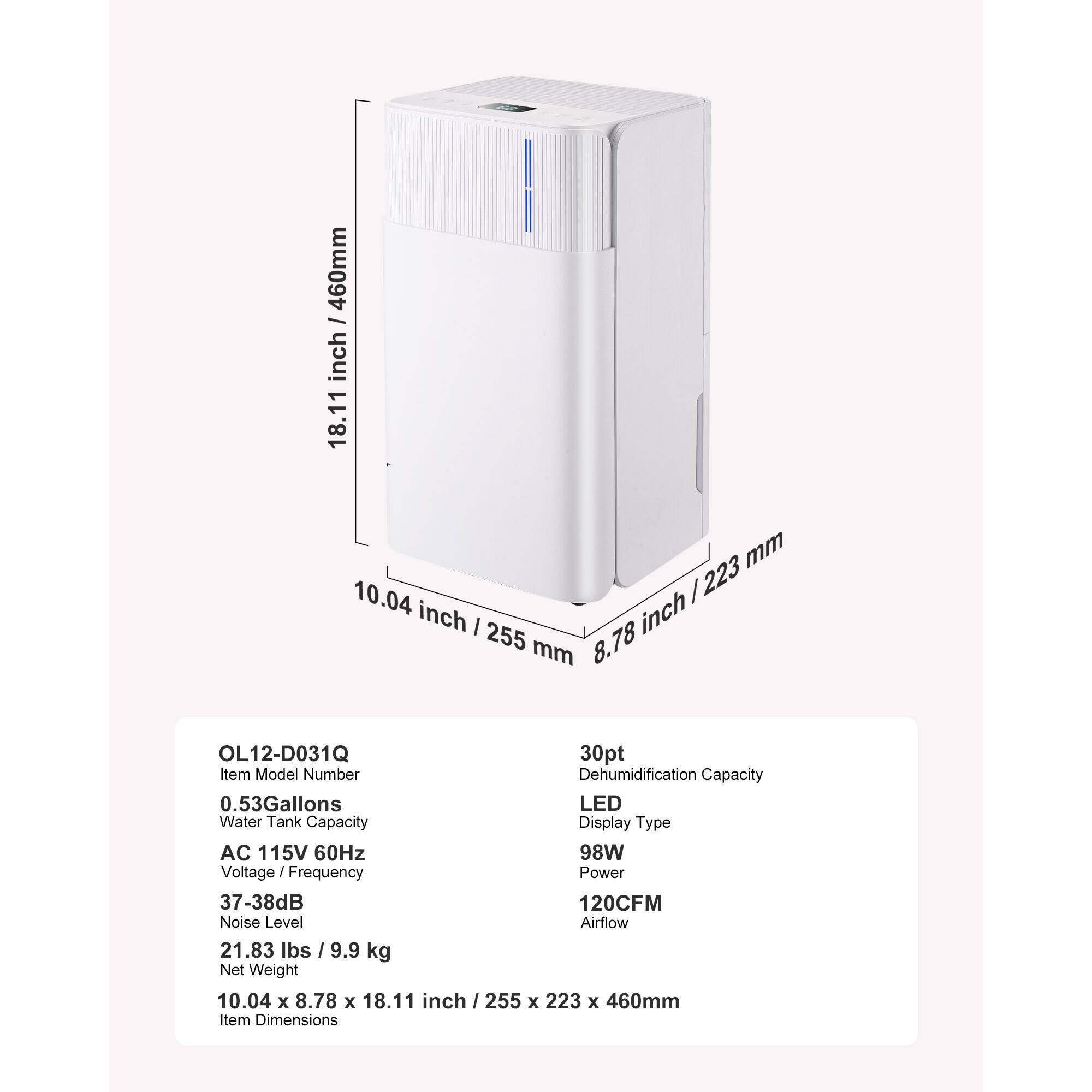 460mm / 18.11 inch  
10.04 inch / 255 mm  
8.78 inch / 223 mm  

OL12-D031Q  
30pt Item Model Number  
Dehumidification Capacity  
0.53 Gallons  
LED Water Tank Capacity  
Display Type  
AC 115V 60Hz  
Voltage / Frequency  
98W Power  
37-38dB Noise Level  
120CFM Airflow  
21.83 lbs / 9.9 kg Net Weight  
10.04 x 8.78 x 18.11 inch / 255 x 223 x 460mm Item Dimensions