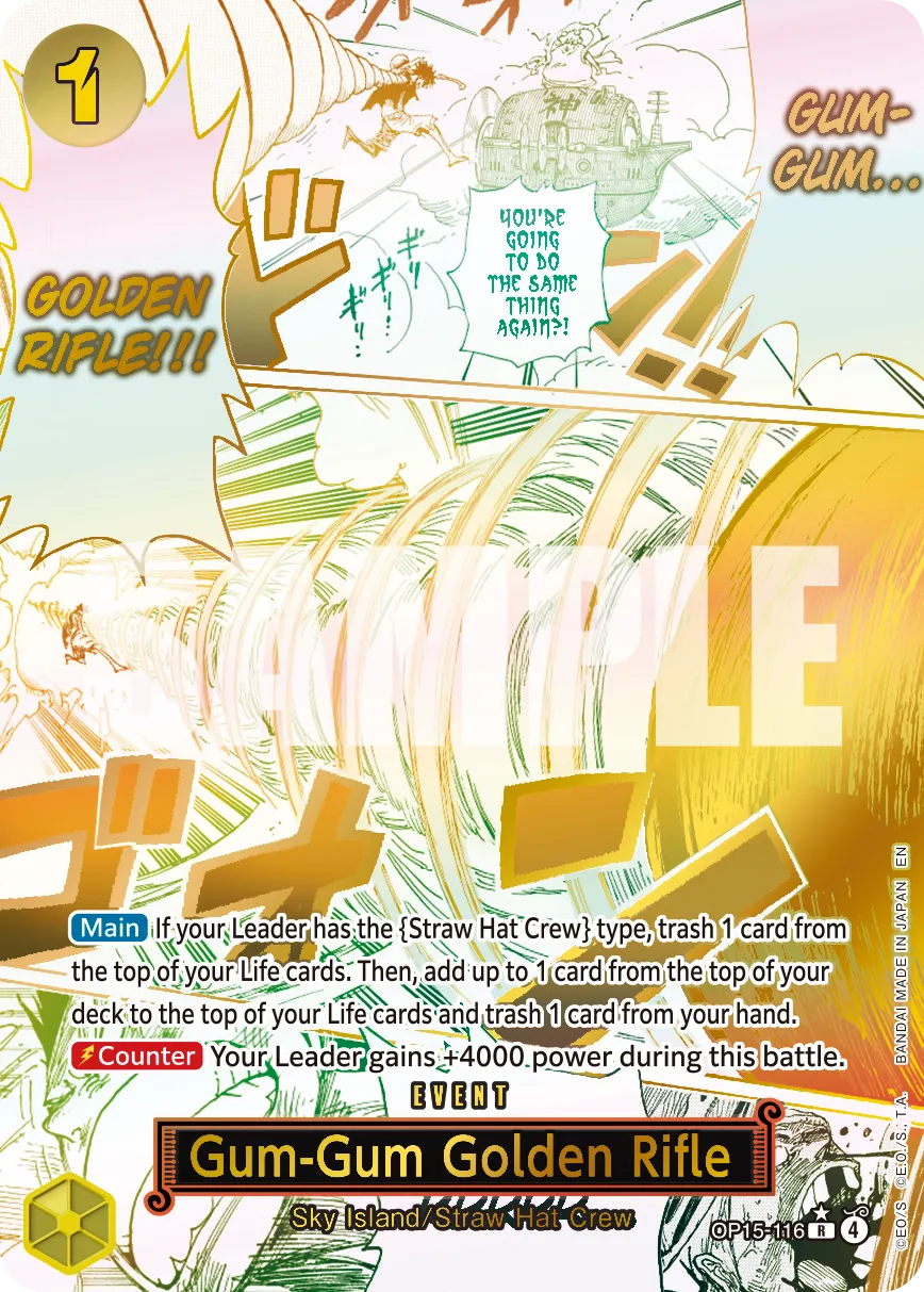 1 GOLDEN RIFLE!!! YOU'RE GOING TO DO THE SAME THING AGAIN?! GUM-GUM... SAMPLE

Main: If your Leader has the {Straw Hat Crew} type, trash 1 card from the top of your Life cards. Then, add up to 1 card from the top of your MADE deck to the top of your Life cards and trash 1 card from your hand. Counter: Your Leader gains +4000 power during this battle.

BANDAI EVENT

Gum-Gum Golden Rifle
Sky Island/Straw Hat Crew
OP15-116 R 4