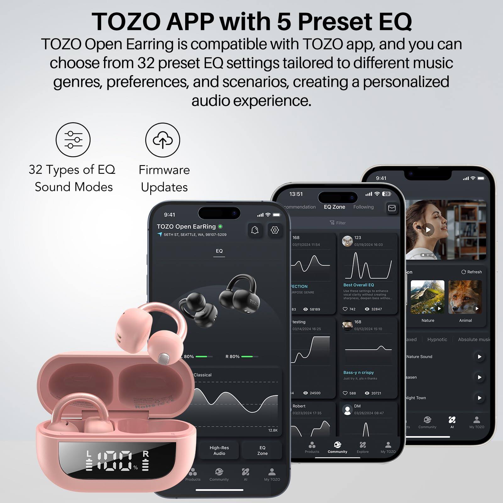 TOZO APP with 5 Preset EQ
TOZO Open Earring is compatible with TOZO app, and you can choose from 32 preset EQ settings tailored to different music genres, preferences, and scenarios, creating a personalized audio experience.

32 Types of EQ Sound Modes
Firmware Updates

13:51
9:41
TOZO Open EarRing
S6TH ST, SEATTLE, WA 98127-5209
EQ atl ommendation
EQ Zone
Following
Filter
M8
123
GA1O
11:54
#18/2024
1:003
on Refresh
ECTION ON SENES
Bear Overal BQ - - pa - ananza -E cceig anhau amating sharamess, - - - BI
5ares TH 32847
teitting
00/4/2024 12
168
03/12/2024 W1
Nature
Aima
exed
Hypnotic
Absolute mue
80%
D
80%
Nature Sounal
Classical
95s-1
. crispy
Ja - a - .
Buks asen - 4500
Ruber1
03/23/2024 17:55
to8
20701
DMM
00/24/2024 18-47
ight Town
TBK
Community
MI
r020
L
High-Res Audio
TO Zone
msturn
Community
Explore
My TE0O
Community
My FODO