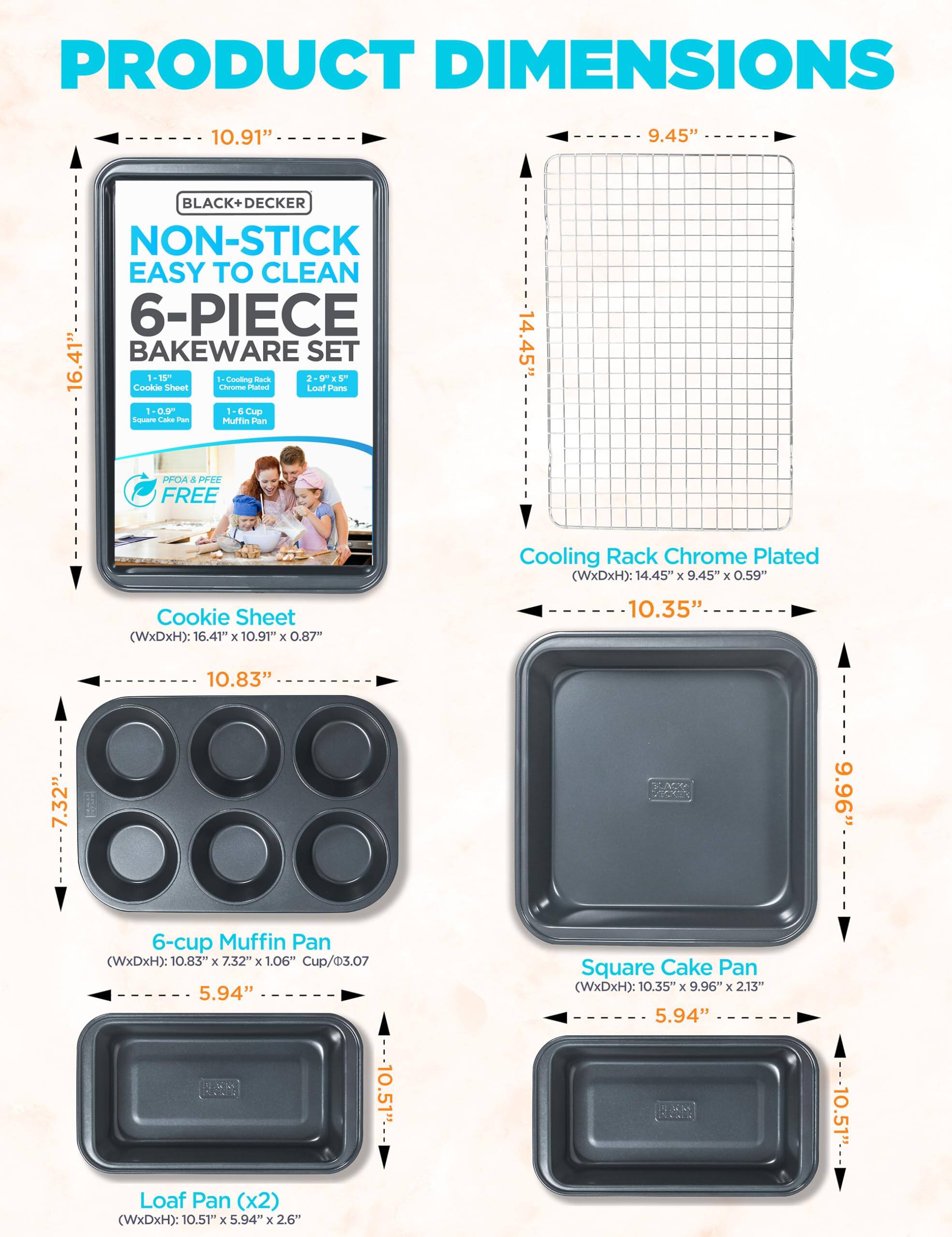 PRODUCT DIMENSIONS

BLACK+ DECKER NON-STICK EASY TO CLEAN 6-PIECE BAKEWARE SET

Cooling Rack Chrome Plated (WxDxH): 14.45" x 9.45" x 0.59"

Cookie Sheet (WxDxH): 16.41" x 10.91" x 0.87"

6-cup Muffin Pan (WxDxH): 10.83" x 7.32" x 1.06" Cup/3.07

Loaf Pan (x2) (WxDxH): 10.51" x 5.94" x 2.6"

Square Cake Pan (WxDxH): 10.35" x 9.96" x 2.13"