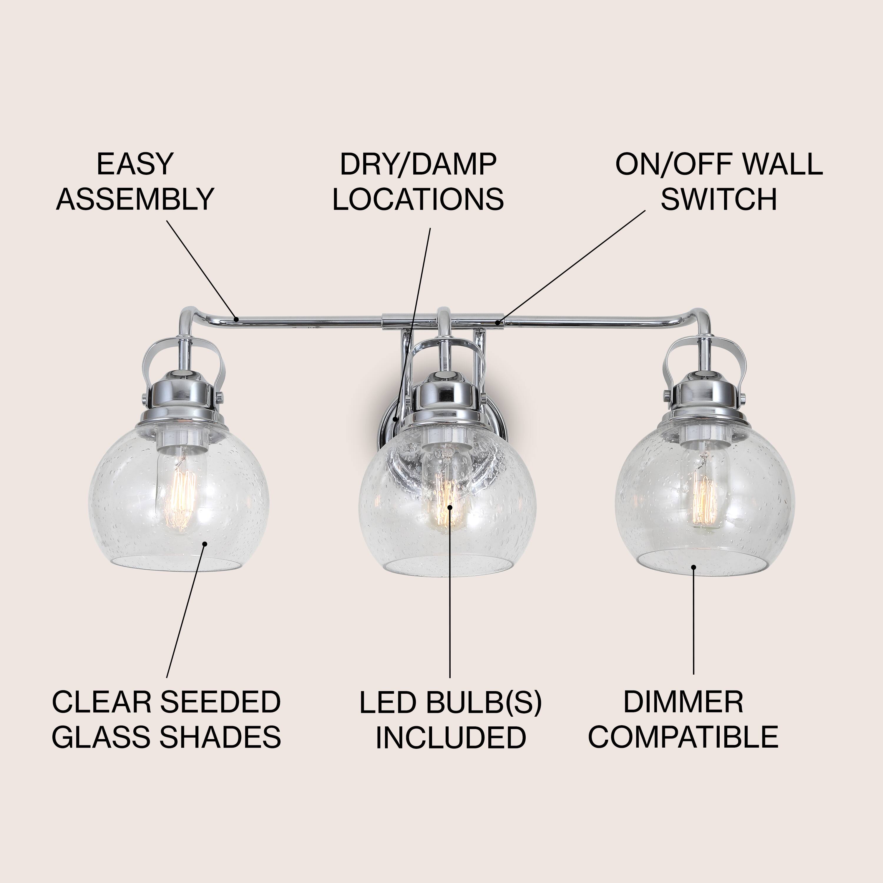 EASY ASSEMBLY  
DRY/DAMP LOCATIONS  
ON/OFF WALL SWITCH  
CLEAR SEEDED GLASS SHADES  
LED BULB(S) INCLUDED  
DIMMER COMPATIBLE