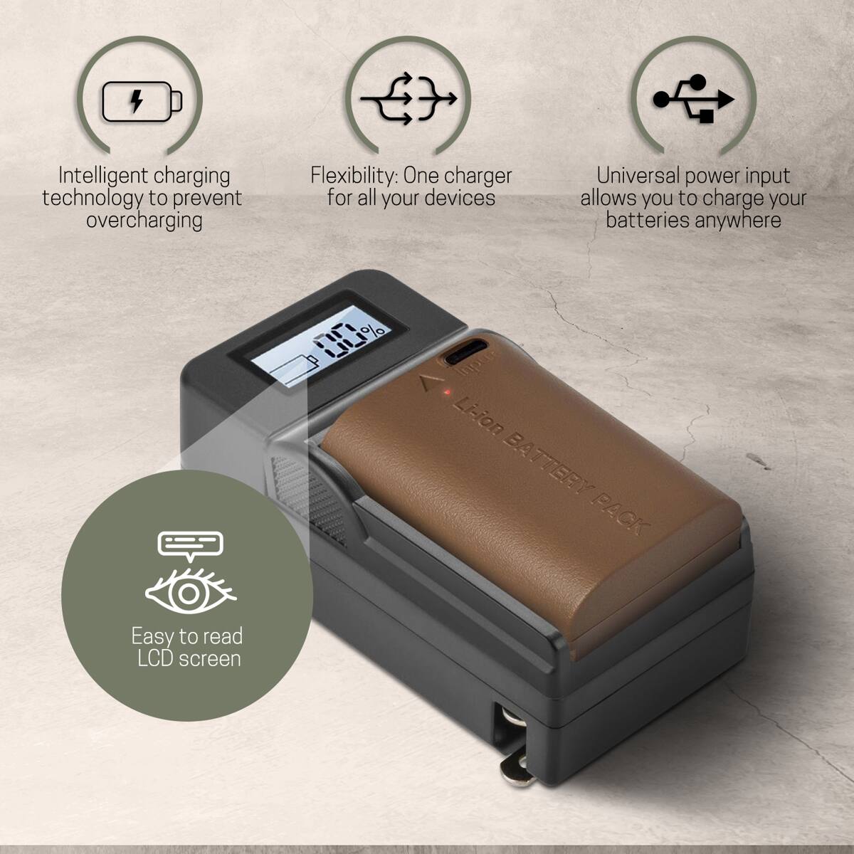 Intelligent charging technology to prevent overcharging  
Flexibility: One charger for all your devices  
Universal power input allows you to charge your batteries anywhere  
Inpert Li-ion BATTERY PACK  
Easy to read LCD screen