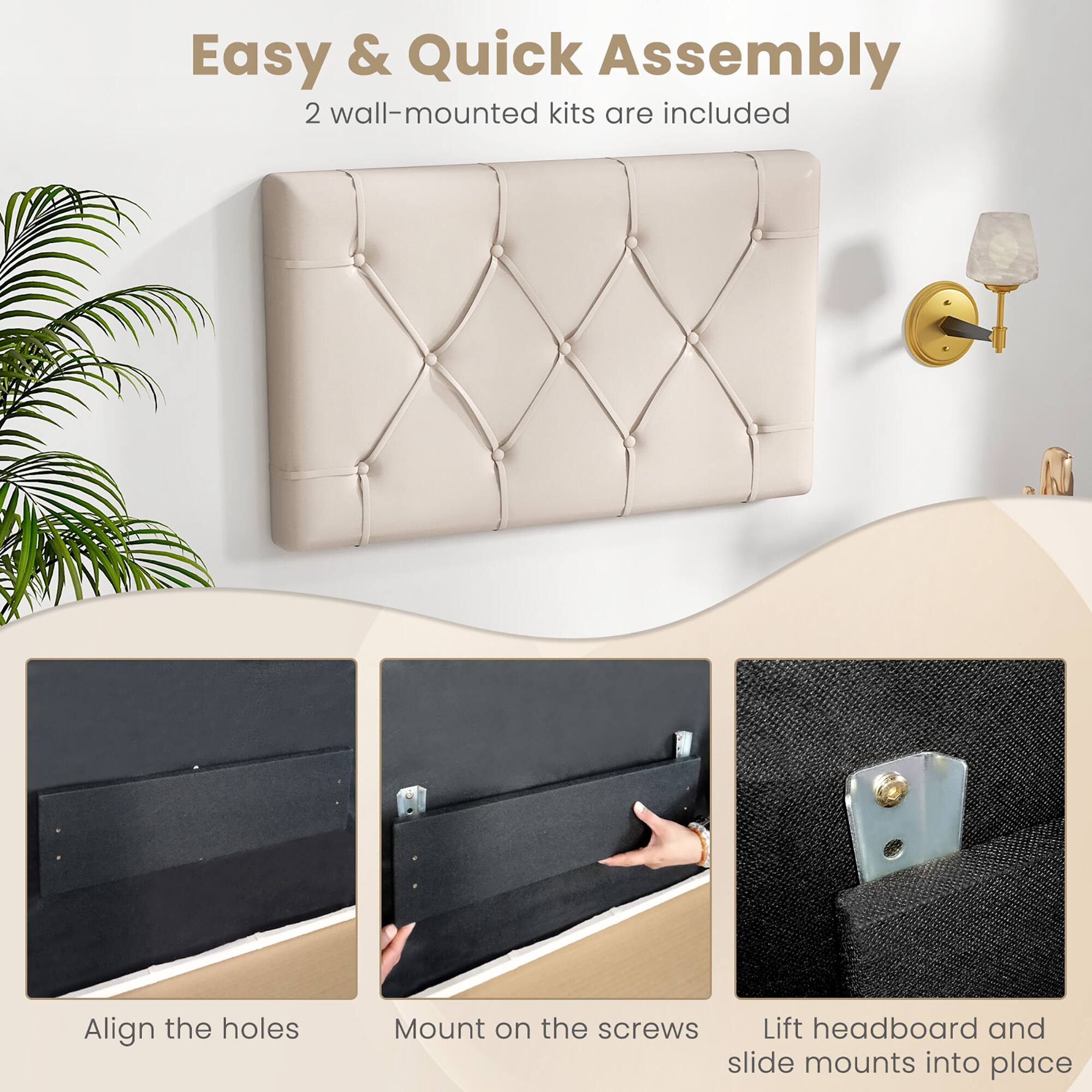 Easy & Quick Assembly  
2 wall-mounted kits are included  

Align the holes  
Mount on the screws  
Lift headboard and slide mounts into place