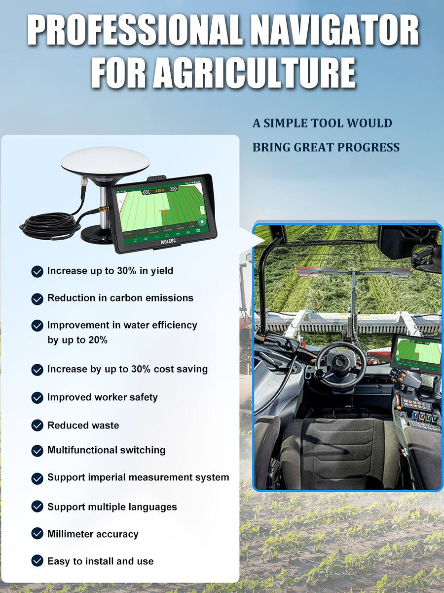 **PROFESSIONAL NAVIGATOR FOR AGRICULTURE**

A SIMPLE TOOL WOULD BRING GREAT PROGRESS

- Increase up to 30% in yield
- Reduction in carbon emissions
- Improvement in water efficiency by up to 20%
- Increase by up to 30% cost saving
- Improved worker safety
- Reduced waste
- Multifunctional switching
- Support imperial measurement system
- Support multiple languages
- Millimeter accuracy
- Easy to install and use