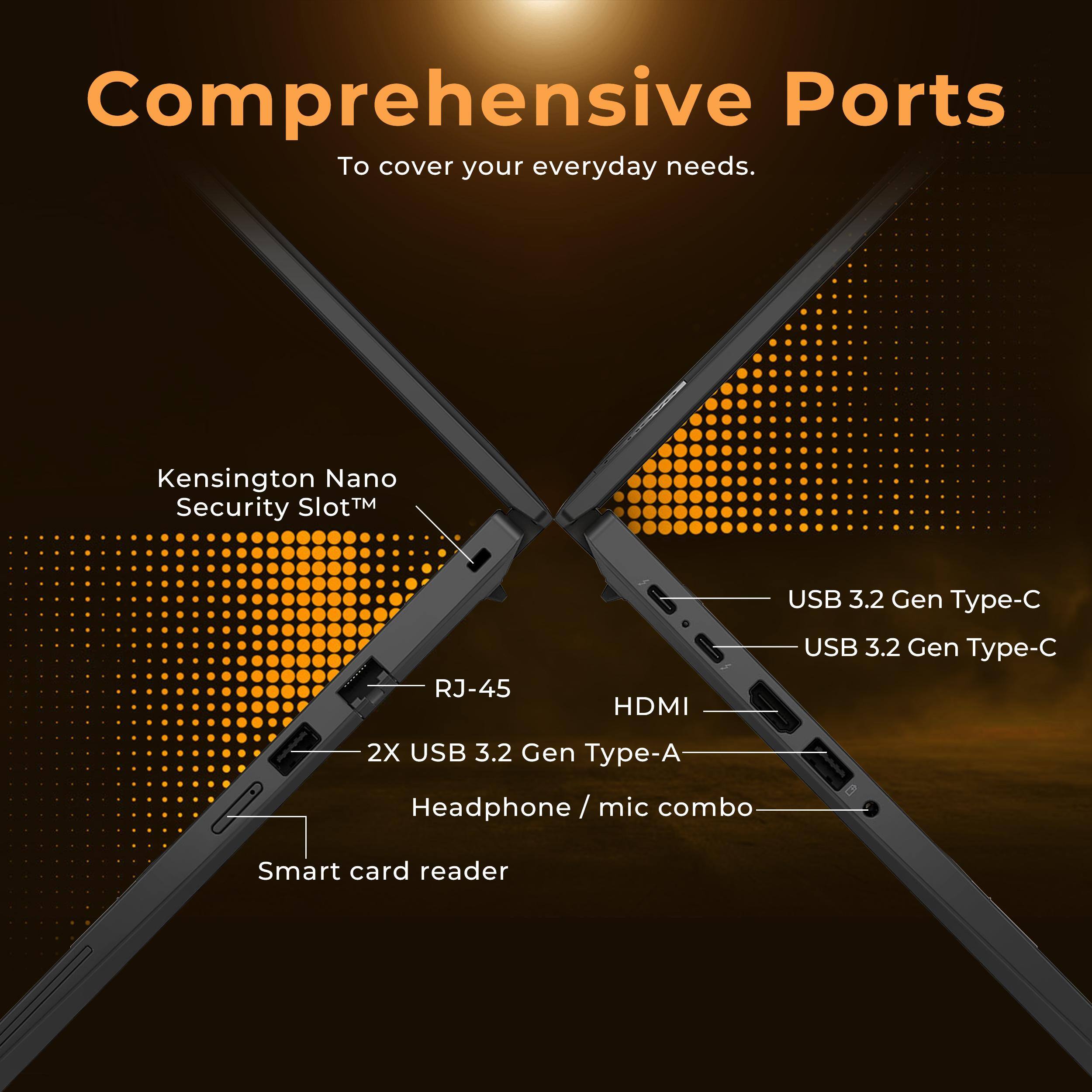 Comprehensive Ports  
To cover your everyday needs.

- Kensington Nano Security Slot™
- RJ-45
- 2X USB 3.2 Gen Type-A
- Headphone / mic combo
- Smart card reader
- USB 3.2 Gen Type-C
- HDMI