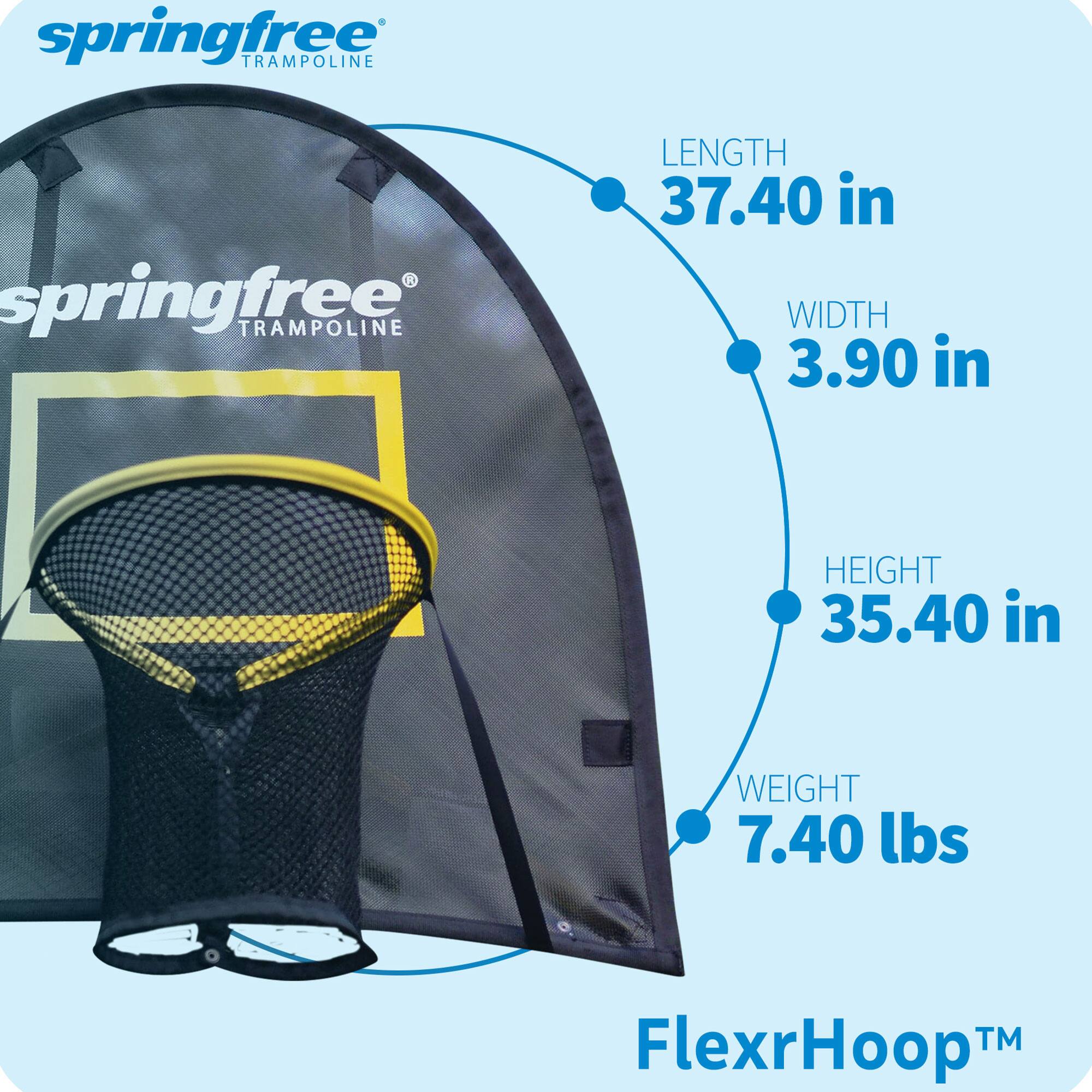 springfree TRAMPOLINE  
springfree* TRAMPOLINE  
LENGTH 37.40 in  
WIDTH 3.90 in  
HEIGHT 35.40 in  
WEIGHT 7.40 lbs  
FlexrHoop™