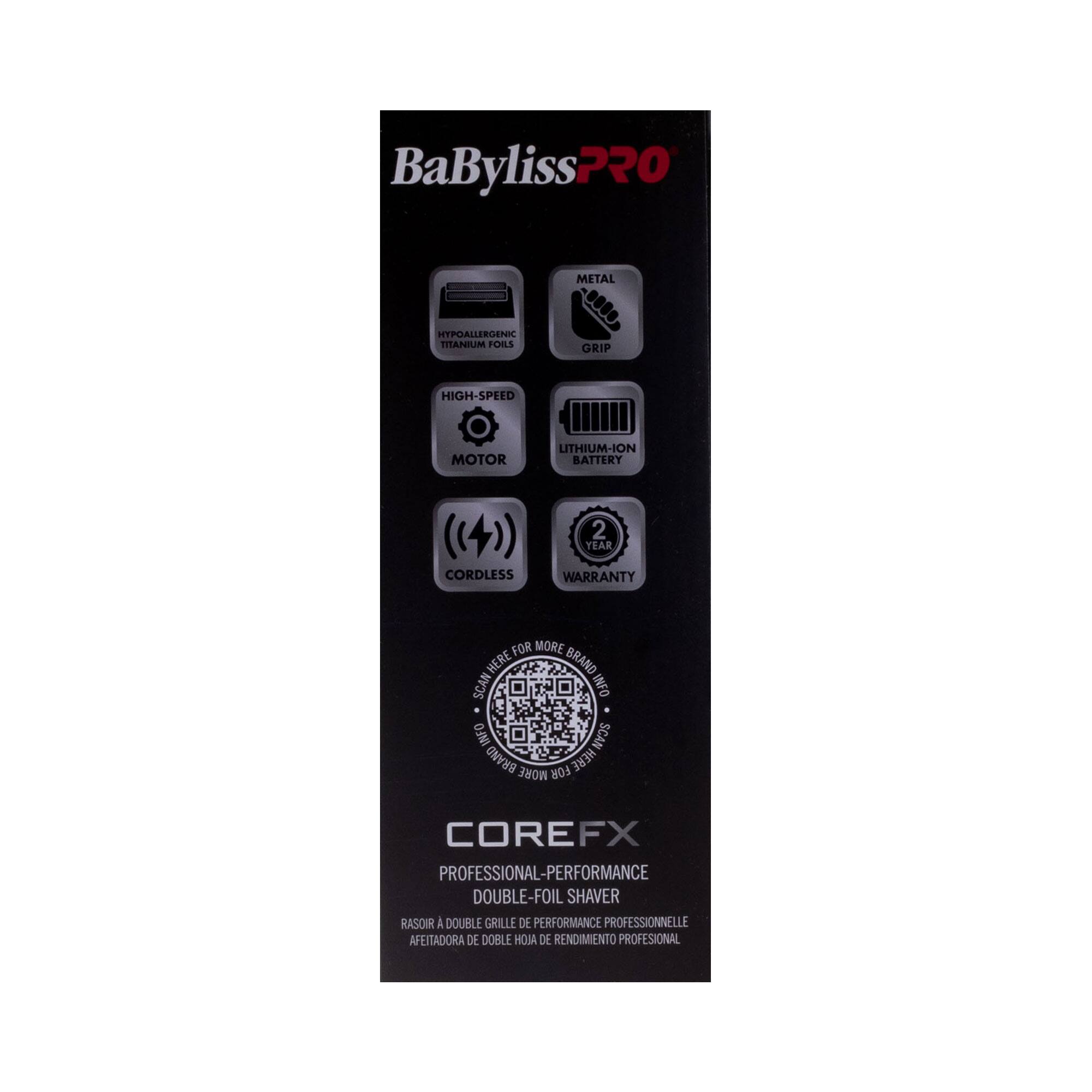 BaByliss PRO  
COREFX  
PROFESSIONAL-PERFORMANCE DOUBLE-FOIL SHAVAR  
RASOIR A DOUBLE GRILLE DE PERFORMANCE PROFESSIONNELLE  
AFEITADORA DE DOBLE HOJA DE RENDIMIENTO PROFESIONAL  

- METAL GRIP  
- HYPOALLERGENIC TITANIUM FOILS  
- HIGH-SPEED MOTOR  
- LITHIUM-ION BATTERY  
- CORDLESS  
- 2 YEAR WARRANTY  

SCAN HERE FOR MORE INFO  
SCAN INFO  
BRAND MORE FOR HERE  
COREFX