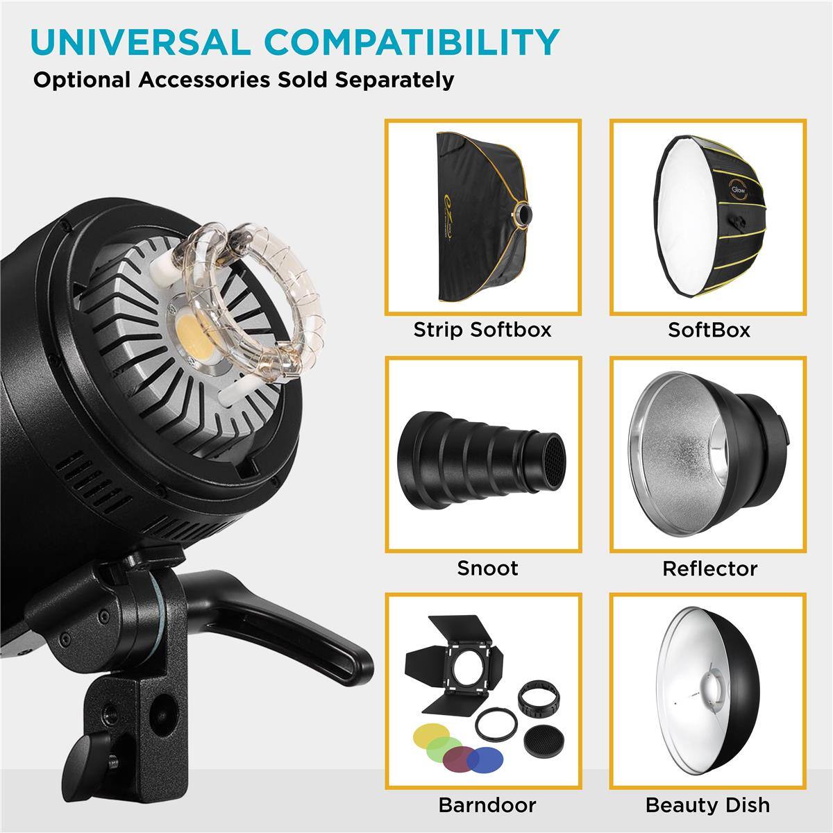 UNIVERSAL COMPATIBILITY  
Optional Accessories Sold Separately  
Strip Softbox  
SoftBox  
Snoot  
Reflector  
Barndoor  
Beauty Dish