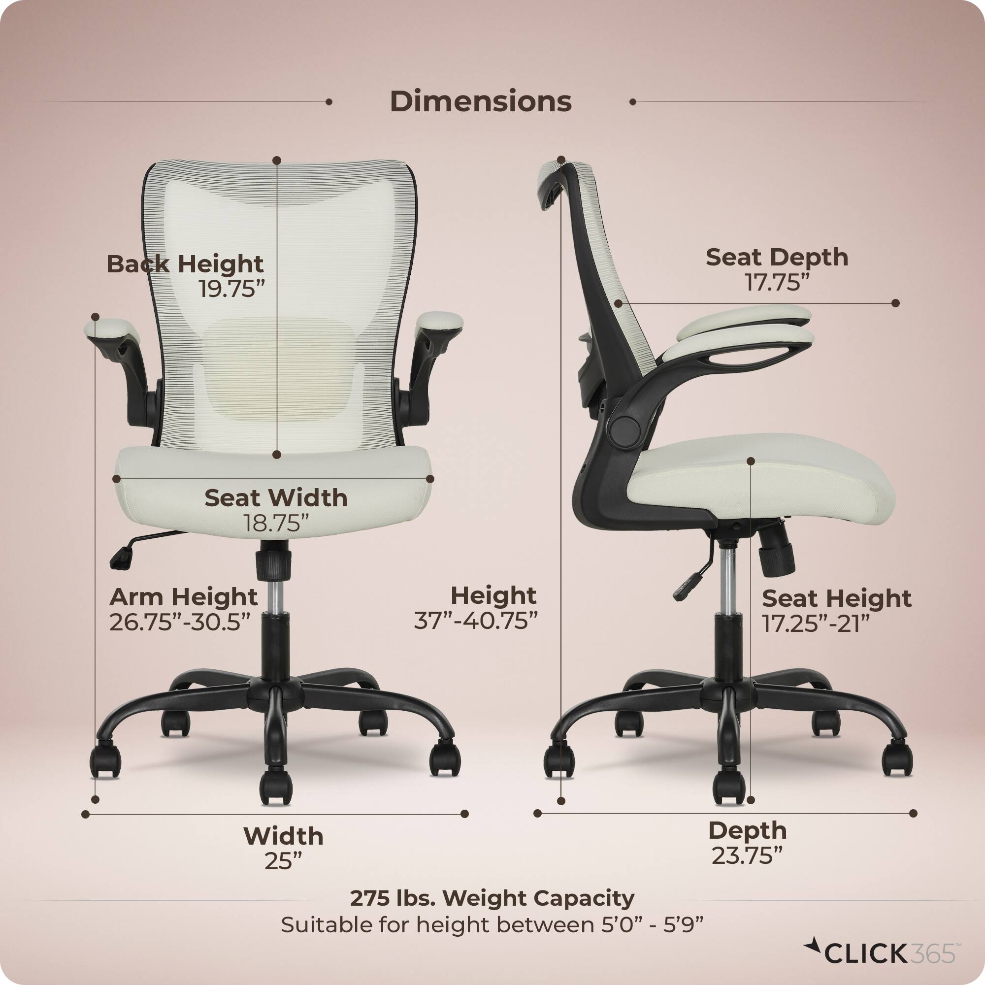 Dimensions  
- Back Height: 19.75"  
- Seat Depth: 17.75"  
- Seat Width: 18.75"  
- Arm Height: 26.75"-30.5"  
- Height: 37"-40.75"  
- Seat Height: 17.25"-21"  
- Width: 25"  
- Depth: 23.75"  
- Weight Capacity: 275 lbs.  
- Suitable for height between 5'0" - 5'9"  

CLICK365