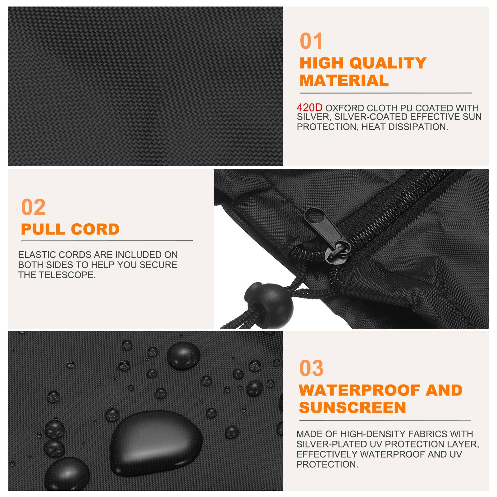 01 HIGH QUALITY MATERIAL  
420D OXFORD CLOTH PU COATED WITH SILVER, SILVER-COATED EFFECTIVE SUN PROTECTION, HEAT DISSIPATION.  

02 PULL CORD  
ELASTIC CORDS ARE INCLUDED ON BOTH SIDES TO HELP YOU SECURE THE TELESCOPE.  

03 WATERPROOF AND SUNSCREEN  
MADE OF HIGH-DENSITY FABRICS WITH SILVER-PLATED UV PROTECTION LAYER, EFFECTIVELY WATERPROOF AND UV PROTECTION.