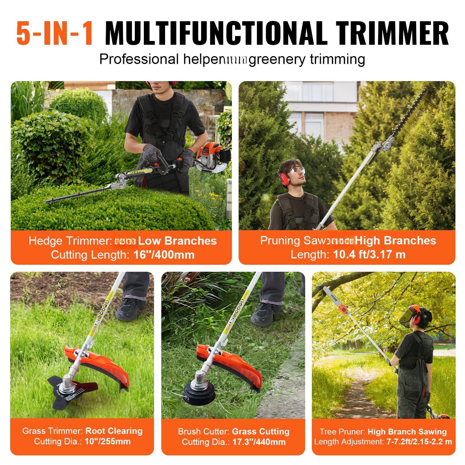 5-IN-1 MULTIFUNCTIONAL TRIMMER  
Professional helpenmigreenery trimming  

Hedge Trimmer: Low Branches  
Cutting Length: 16"/400mm  

Pruning Saw: High Branches  
Length: 10.4 ft/3.17 m  

Grass Trimmer: Root Clearing  
Cutting Dia.: 10"/255mm  

Brush Cutter: Grass Cutting  
Cutting Dia.: 17.3"/440mm  

Tree Pruner: High Branch Sawing  
Length Adjustment: 7-7.2ft/2.15-2.2 m