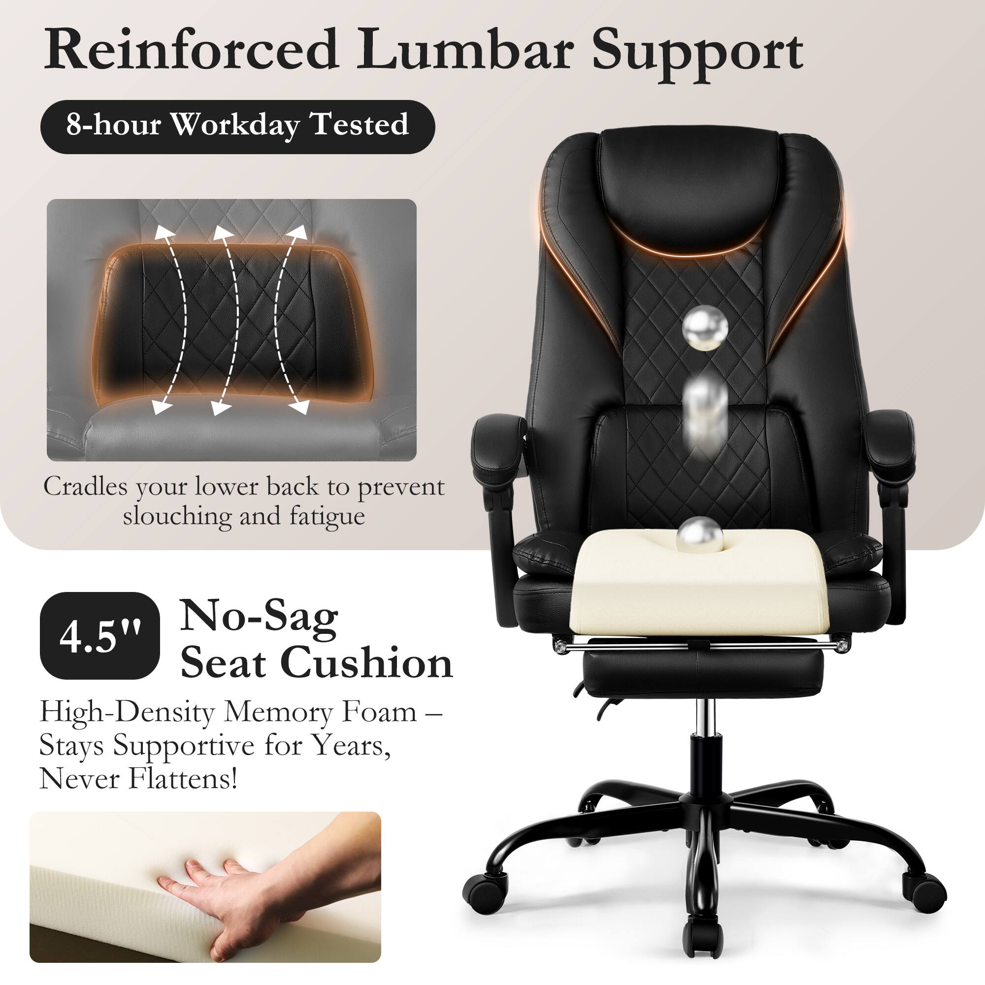 Reinforced Lumbar Support  
8-hour Workday Tested  
Cradles your lower back to prevent slouching and fatigue  

4.5" No-Sag Seat Cushion  
High-Density Memory Foam – Stays Supportive for Years, Never Flattens!