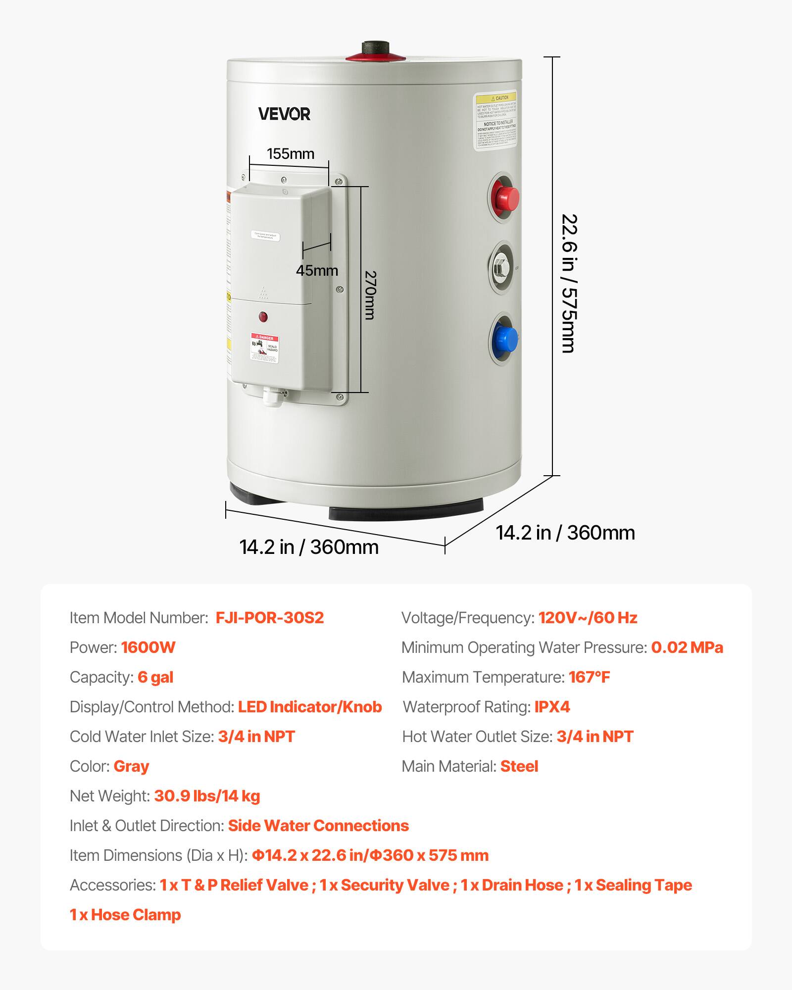 VEVOR

Deply  
155mm  
AMER  
45mm  
270mm  
22.6 in / 575mm  
14.2  
360mm  
14.2  
360mm  

Item Model Number: FJI-POR-30S2  
Voltage/Frequency: 120V~/60 Hz  
Power: 1600W  
Minimum Operating Water Pressure: 0.02MPa  
Capacity: 6 gal  
Maximum Temperature: 167F  
Display/Control Method: LED Indicator/Knob  
Waterproof Rating: IPX4  
Cold Water Inlet Size: 3/4 in NPT  
Hot Water Outlet Size: 3/4 in NPT  
Color: Gray  
Main Material: Steel  
Net Weight: 30.9 lbs/14 kg  
Inlet & Outlet Direction: Side Water Connections  
Item Dimensions (Dia X H): 14.2 X 22.6 in/360 x 575 mm  
Accessories: 1x Relief Valve; 1x Security Valve; 1x Drain Hose; 1x Sealing Tape