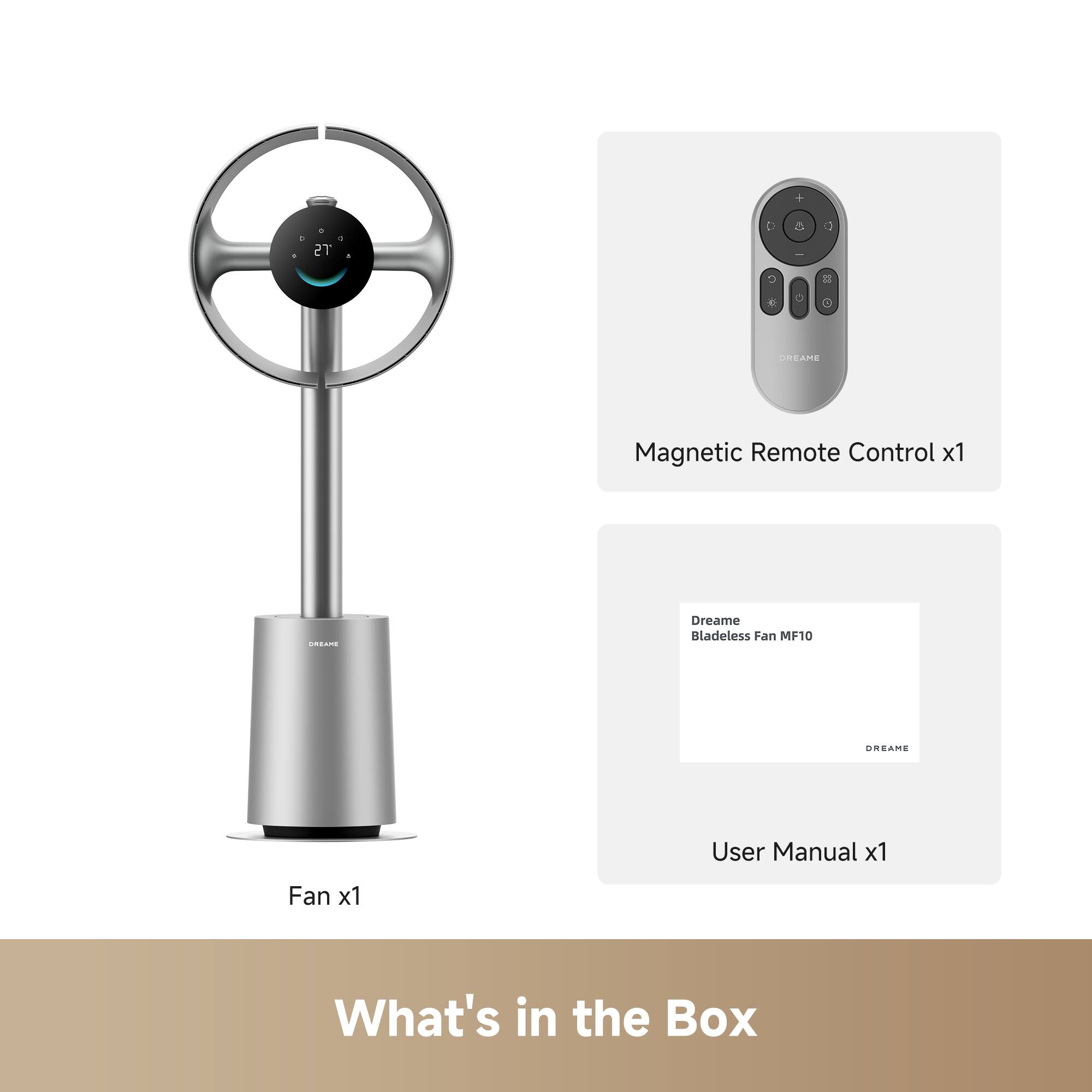 TS D - DREAME Magnetic Remote Control x1  
Dreame Bladeless Fan MF10  
DREAME User Manual x1  
Fan x1  
What's in the Box