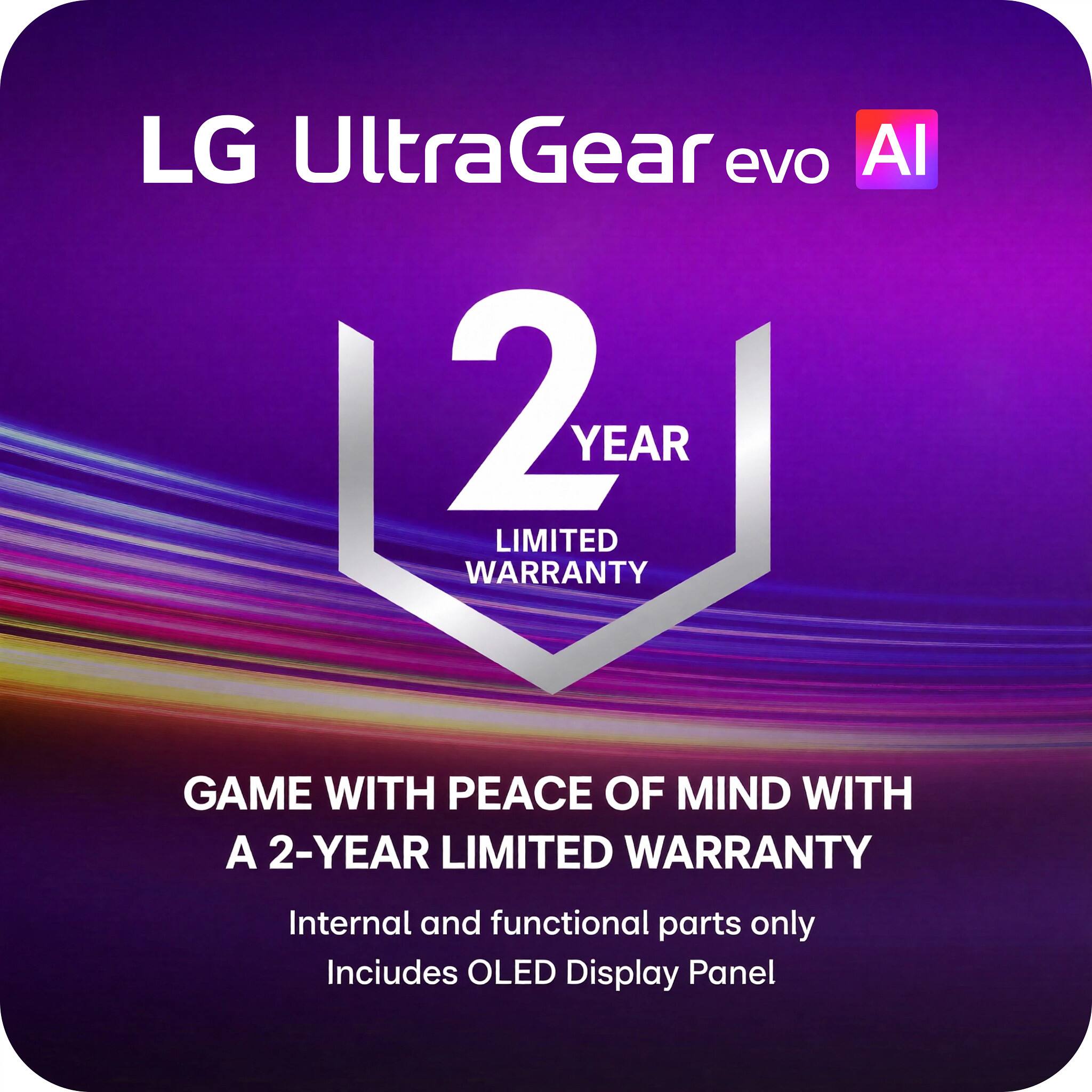 LG UltraGear evo AI

2 YEAR LIMITED WARRANTY

GAME WITH PEACE OF MIND WITH A 2-YEAR LIMITED WARRANTY

Internal and functional parts only
Includes OLED Display Panel