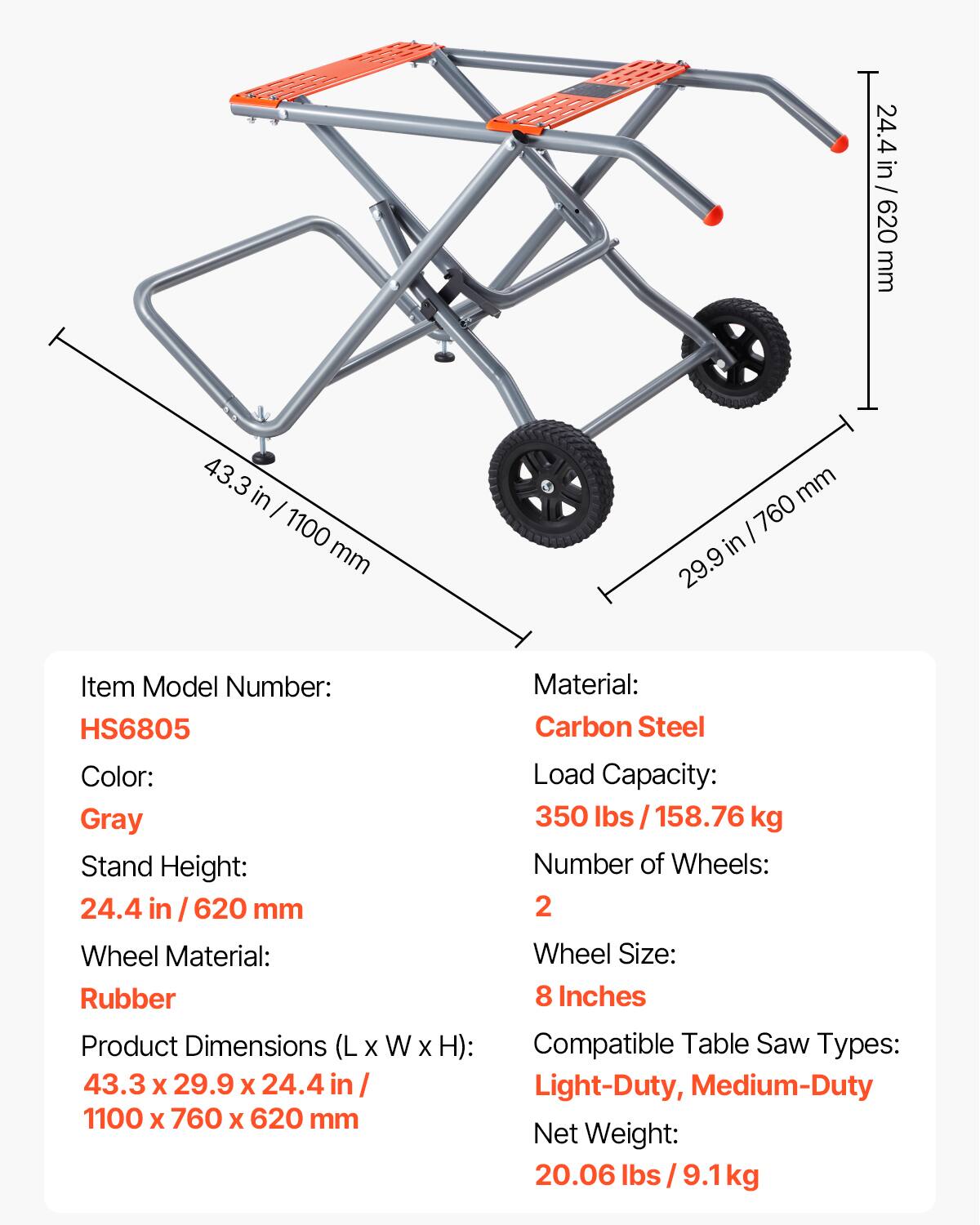 24.4 in / 620 mm  
43.3 in / 1100 mm  
29.9 in / 760 mm  

Item Model Number: HS6805  
Color: Gray  
Stand Height: 24.4 in / 620 mm  
Wheel Material: Rubber  
Product Dimensions (L x W x H): 43.3 x 29.9 x 24.4 in / 1100 x 760 x 620 mm  
Material: Carbon Steel  
Load Capacity: 350 lbs / 158.76 kg  
Number of Wheels: 2  
Wheel Size: 8 Inches  
Compatible Table Saw Types: Light-Duty, Medium-Duty  
Net Weight: 20.06 lbs / 9.1 kg