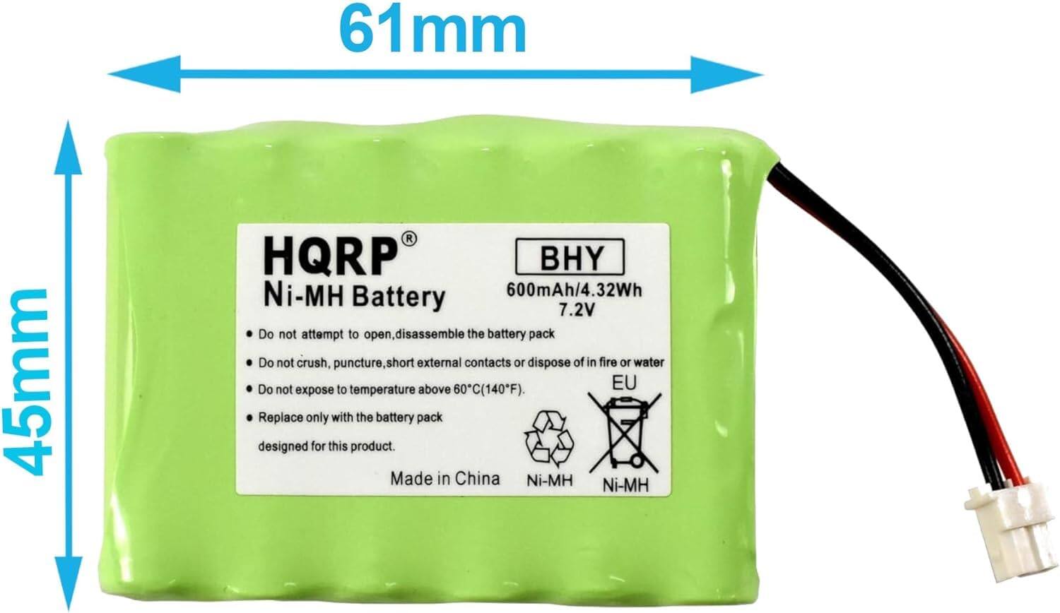 61mm x 45mm  
HQRP Ni-MH Battery  
BHY  
600mAh/4.32Wh  
7.2V  

Do not attempt to open, disassemble the battery pack.  
Do not crush, puncture, short external contacts or dispose of in fire or water.  
Do not expose to temperature above 60°C (140°F).  
Replace only with the battery pack designed for this product.  

Made in China  
Ni-MH  

EU