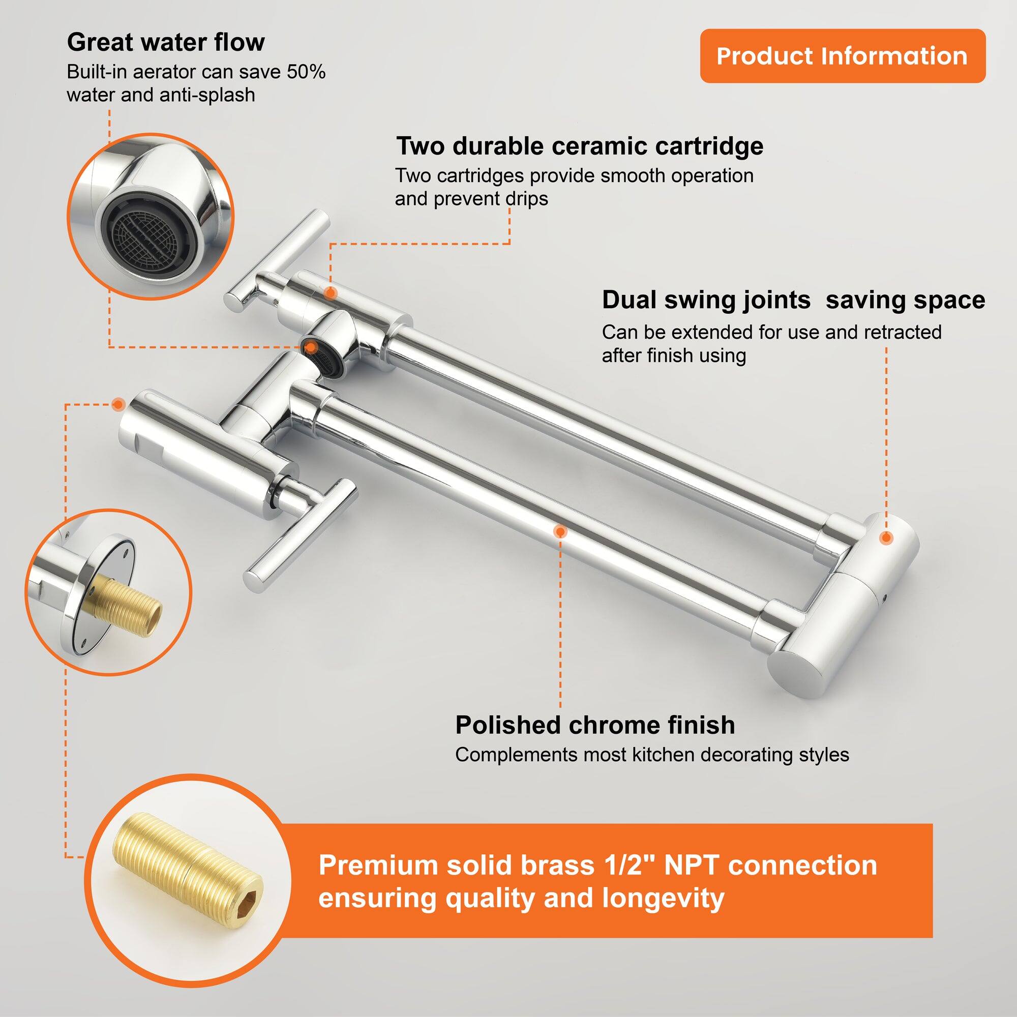 Great water flow  
Built-in aerator can save 50% water and anti-splash  

Two durable ceramic cartridge  
Two cartridges provide smooth operation and prevent drips  

Dual swing joints saving space  
Can be extended for use and retracted after finish using  

Polished chrome finish  
Complements most kitchen decorating styles  

Premium solid brass 1/2" NPT connection  
Ensuring quality and longevity