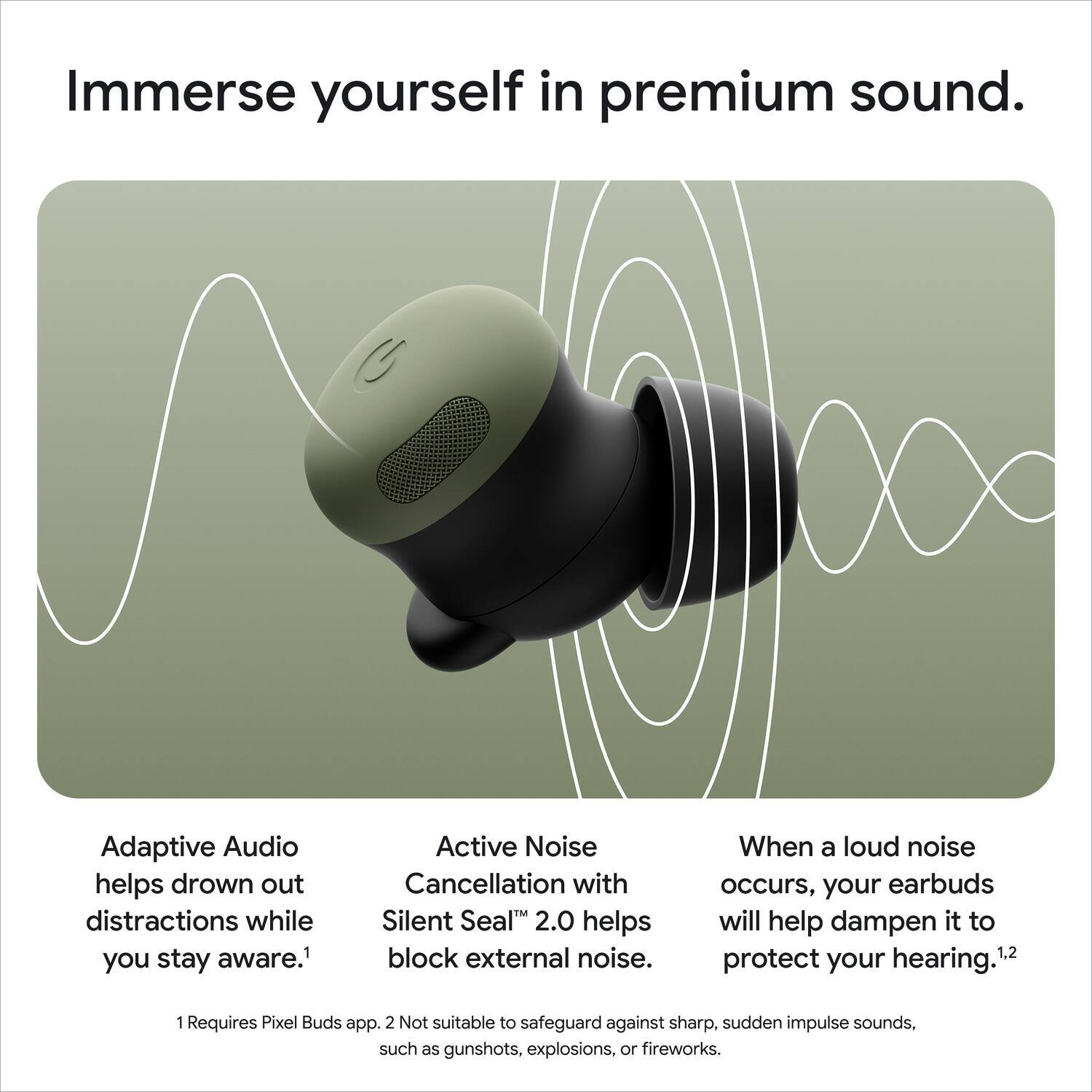 Immerse yourself in premium sound. Adaptive Audio helps drown out distractions while you stay aware. Active Noise Cancellation with Silent Seal 2.0 helps block external noise. When a loud noise occurs, your earbuds will help dampen it to protect your hearing.1 1 Requires Pixel Buds app. 2 Not suitable to safeguard against sharp, sudden impulse sounds, such as gunshots, explosions, or fireworks.