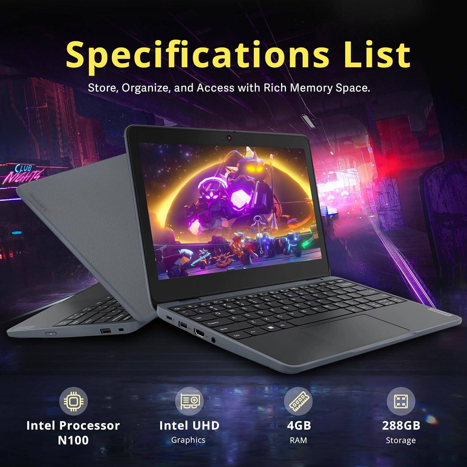 Specifications List  
Store, Organize, and Access with Rich Memory Space.  

- Intel Processor N100  
- Intel UHD Graphics  
- 4GB RAM  
- 288GB Storage