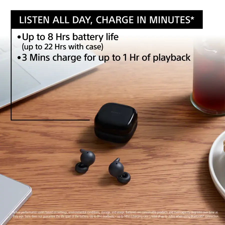 LISTEN ALL DAY, CHARGE IN MINUTES* Up to 8 Hrs battery life (up to 22 Hrs with case) 3 Mins charge for up to 1 Hr of playback SONY Actual performance varies based on settings, environmental conditions, storage, and usage. Batteries are consumable products and their capacity degrades over time. Sony does not guarantee the life span of the battery. Up to 8hrs (earbuds) up to 14hrs (charging case total of up to 22hrs when using Bluetooth connection.